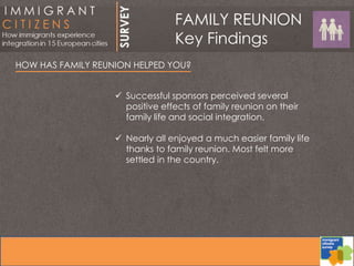 HOW HAS FAMILY REUNION HELPED YOU?
 Successful sponsors perceived several
positive effects of family reunion on their
family life and social integration.
 Nearly all enjoyed a much easier family life
thanks to family reunion. Most felt more
settled in the country.
FAMILY REUNION
Key Findings
 