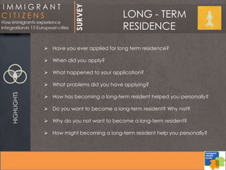 LONG - TERM
RESIDENCE
HIGHLIGHTS
 Have you ever applied for long term residence?
 When did you apply?
 What happened to your application?
 What problems did you have applying?
 How has becoming a long-term resident helped you personally?
 Do you want to become a long-term resident? Why not?
 Why do you not want to become a long-term resident?
 How might becoming a long-term resident help you personally?
 