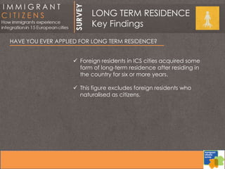 HAVE YOU EVER APPLIED FOR LONG TERM RESIDENCE?
 Foreign residents in ICS cities acquired some
form of long-term residence after residing in
the country for six or more years.
 This figure excludes foreign residents who
naturalised as citizens.
LONG TERM RESIDENCE
Key Findings
 