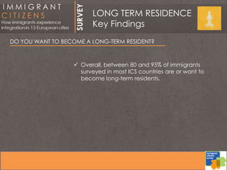 DO YOU WANT TO BECOME A LONG-TERM RESIDENT?
 Overall, between 80 and 95% of immigrants
surveyed in most ICS countries are or want to
become long-term residents.
LONG TERM RESIDENCE
Key Findings
 