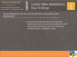 WHAT PROBLEMS DID YOU HAVE APPLYING FOR LONG-TERM
RESIDENCE?
 Several people applying for long-term
residence had to overcome obstacles with
the policies and the ways that they are
implemented in different cities.
LONG TERM RESIDENCE
Key Findings
 