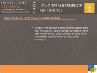 HOW HAS LONG-TERM RESIDENCE HELPED YOU?
 People who became long-term residents said
that this secure residence status helped them
feel more settled, often get better jobs, and
sometimes get better educated and
involved.
LONG TERM RESIDENCE
Key Findings
 