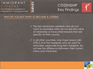 WHY DO YOU NOT WANT TO BECOME A CITIZEN?
 The few temporary residents who do not
want to naturalise often do not see the value
of citizenship or have other reasons that are
specific to their country.
 In all other countries, one major reason (42-
57%) is that the foreigners who do want to
naturalise, especially long-term residents, do
not see the difference between their current
status and citizenship.
CITIZENSHIP
Key Findings
 