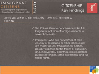 AFTER 20+ YEARS IN THE COUNTRY, HAVE YOU BECOME A
CITIZEN?
 The ICS results raise concerns over the full
long-term inclusion of foreign residents in
several countries.
 Immigrants who are not citizens of their
country of residence or other EU countries
are mostly absent from national politics,
possibly exposed to the threat of expulsion,
and, in several EU countries, excluded from
public sector jobs, some professions, and full
social rights.
CITIZENSHIP
Key Findings
 