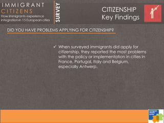 DID YOU HAVE PROBLEMS APPLYING FOR CITIZENSHIP?
 When surveyed immigrants did apply for
citizenship, they reported the most problems
with the policy or implementation in cities in
France, Portugal, Italy and Belgium,
especially Antwerp.
CITIZENSHIP
Key Findings
 