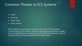 Common Threats to ICS Systems
 Insider
 Hacktivist
 Nation State
 Cyber criminal
Nation States are of particular interest in the context of ICS networks.
Compromising an ICS network, especially maintaining persistence is usually
more complicated than compromising an IT network and requires a level of
resources most commonly associated with Nation States.
 