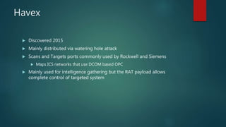 Havex
 Discovered 2015
 Mainly distributed via watering hole attack
 Scans and Targets ports commonly used by Rockwell and Siemens
 Maps ICS networks that use DCOM based OPC
 Mainly used for intelligence gathering but the RAT payload allows
complete control of targeted system
 