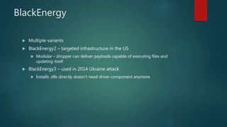 BlackEnergy
 Multiple variants
 BlackEnergy2 – targeted infrastructure in the US
 Modular – dropper can deliver payloads capable of executing files and
updating itself
 BlackEnergy3 – used in 2014 Ukraine attack
 Installs .dlls directly doesn’t need driver component anymore
 