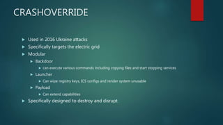 CRASHOVERRIDE
 Used in 2016 Ukraine attacks
 Specifically targets the electric grid
 Modular
 Backdoor
 can execute various commands including copying files and start stopping services
 Launcher
 Can wipe registry keys, ICS configs and render system unusable
 Payload
 Can extend capabilities
 Specifically designed to destroy and disrupt
 