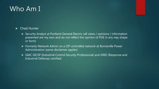 Who Am I
 Chad Hunter
 Security Analyst at Portland General Electric (all views / opinions / information
presented are my own and do not reflect the opinion of PGE in any way shape
or form)
 Formerly Network Admin on a CIP controlled network at Bonneville Power
Administration (same disclaimer apples)
 GIAC GICSP (Industrial Control Security Professional) and GRID (Response and
Industrial Defense) certified.
 