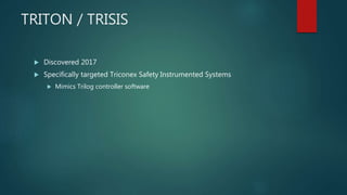 TRITON / TRISIS
 Discovered 2017
 Specifically targeted Triconex Safety Instrumented Systems
 Mimics Trilog controller software
 