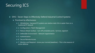 Securing ICS
 DHS – Seven Steps to Effectively Defend Industrial Control Systems
 Prioritized by effectiveness
 1. Whitelisting – because ICS systems are relative static this is easier than on a
traditional IT network
 2. Configuration / Patch Management
 3. Reduce Attack Surface – turn off unneeded ports / services, segment
 4. Defensible Environment – Network segmentation
 5. Authentication
 6. Secure Remote Access
 7. Monitor and Respond – know your normal (baselines) – This is the essence of
active defense
 