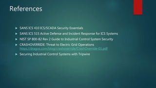 References
 SANS ICS 410 ICS/SCADA Security Essentials
 SANS ICS 515 Active Defense and Incident Response for ICS Systems
 NIST SP 800-82 Rev 2 Guide to Industrial Control System Security
 CRASHOVERRIDE: Threat to Electric Grid Operations
https://dragos.com/blog/crashoverride/CrashOverride-01.pdf
 Securing Industrial Control Systems with Tripwire
 