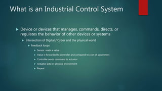 What is an Industrial Control System
 Device or devices that manages, commands, directs, or
regulates the behavior of other devices or systems
 Intersection of Digital / Cyber and the physical world
 Feedback loops
 Sensor reads a value
 Value is forwarded to controller and compared to a set of parameters
 Controller sends command to actuator
 Actuator acts on physical environment
 Repeat
 
