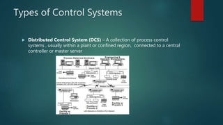 Types of Control Systems
 Distributed Control System (DCS) – A collection of process control
systems , usually within a plant or confined region, connected to a central
controller or master server
 