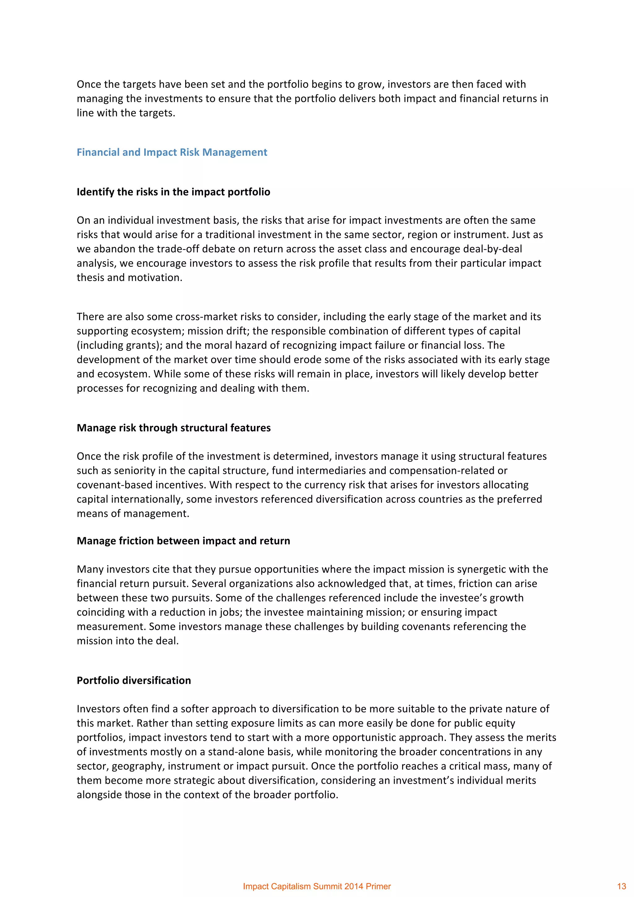  
	
  
Once	
  the	
  targets	
  have	
  been	
  set	
  and	
  the	
  portfolio	
  begins	
  to	
  grow,	
  investors	
  are	
  then	
  faced	
  with	
  
managing	
  the	
  investments	
  to	
  ensure	
  that	
  the	
  portfolio	
  delivers	
  both	
  impact	
  and	
  financial	
  returns	
  in	
  
line	
  with	
  the	
  targets.	
  
Financial	
  and	
  Impact	
  Risk	
  Management	
  
Identify	
  the	
  risks	
  in	
  the	
  impact	
  portfolio	
  
On	
  an	
  individual	
  investment	
  basis,	
  the	
  risks	
  that	
  arise	
  for	
  impact	
  investments	
  are	
  often	
  the	
  same	
  
risks	
  that	
  would	
  arise	
  for	
  a	
  traditional	
  investment	
  in	
  the	
  same	
  sector,	
  region	
  or	
  instrument.	
  Just	
  as	
  
we	
  abandon	
  the	
  trade-­‐off	
  debate	
  on	
  return	
  across	
  the	
  asset	
  class	
  and	
  encourage	
  deal-­‐by-­‐deal	
  
analysis,	
  we	
  encourage	
  investors	
  to	
  assess	
  the	
  risk	
  profile	
  that	
  results	
  from	
  their	
  particular	
  impact	
  
thesis	
  and	
  motivation.	
  	
  
There	
  are	
  also	
  some	
  cross-­‐market	
  risks	
  to	
  consider,	
  including	
  the	
  early	
  stage	
  of	
  the	
  market	
  and	
  its	
  
supporting	
  ecosystem;	
  mission	
  drift;	
  the	
  responsible	
  combination	
  of	
  different	
  types	
  of	
  capital	
  
(including	
  grants);	
  and	
  the	
  moral	
  hazard	
  of	
  recognizing	
  impact	
  failure	
  or	
  financial	
  loss.	
  The	
  
development	
  of	
  the	
  market	
  over	
  time	
  should	
  erode	
  some	
  of	
  the	
  risks	
  associated	
  with	
  its	
  early	
  stage	
  
and	
  ecosystem.	
  While	
  some	
  of	
  these	
  risks	
  will	
  remain	
  in	
  place,	
  investors	
  will	
  likely	
  develop	
  better	
  
processes	
  for	
  recognizing	
  and	
  dealing	
  with	
  them.	
  	
  
Manage	
  risk	
  through	
  structural	
  features	
  
Once	
  the	
  risk	
  profile	
  of	
  the	
  investment	
  is	
  determined,	
  investors	
  manage	
  it	
  using	
  structural	
  features	
  
such	
  as	
  seniority	
  in	
  the	
  capital	
  structure,	
  fund	
  intermediaries	
  and	
  compensation-­‐related	
  or	
  
covenant-­‐based	
  incentives.	
  With	
  respect	
  to	
  the	
  currency	
  risk	
  that	
  arises	
  for	
  investors	
  allocating	
  
capital	
  internationally,	
  some	
  investors	
  referenced	
  diversification	
  across	
  countries	
  as	
  the	
  preferred	
  
means	
  of	
  management.	
  
Manage	
  friction	
  between	
  impact	
  and	
  return	
  
Many	
  investors	
  cite	
  that	
  they	
  pursue	
  opportunities	
  where	
  the	
  impact	
  mission	
  is	
  synergetic	
  with	
  the	
  
financial	
  return	
  pursuit.	
  Several	
  organizations	
  also	
  acknowledged	
  that,	
  at	
  times,	
  friction	
  can	
  arise	
  
between	
  these	
  two	
  pursuits.	
  Some	
  of	
  the	
  challenges	
  referenced	
  include	
  the	
  investee’s	
  growth	
  
coinciding	
  with	
  a	
  reduction	
  in	
  jobs;	
  the	
  investee	
  maintaining	
  mission;	
  or	
  ensuring	
  impact	
  
measurement.	
  Some	
  investors	
  manage	
  these	
  challenges	
  by	
  building	
  covenants	
  referencing	
  the	
  
mission	
  into	
  the	
  deal.	
  
Portfolio	
  diversification	
  
Investors	
  often	
  find	
  a	
  softer	
  approach	
  to	
  diversification	
  to	
  be	
  more	
  suitable	
  to	
  the	
  private	
  nature	
  of	
  
this	
  market.	
  Rather	
  than	
  setting	
  exposure	
  limits	
  as	
  can	
  more	
  easily	
  be	
  done	
  for	
  public	
  equity	
  
portfolios,	
  impact	
  investors	
  tend	
  to	
  start	
  with	
  a	
  more	
  opportunistic	
  approach.	
  They	
  assess	
  the	
  merits	
  
of	
  investments	
  mostly	
  on	
  a	
  stand-­‐alone	
  basis,	
  while	
  monitoring	
  the	
  broader	
  concentrations	
  in	
  any	
  
sector,	
  geography,	
  instrument	
  or	
  impact	
  pursuit.	
  Once	
  the	
  portfolio	
  reaches	
  a	
  critical	
  mass,	
  many	
  of	
  
them	
  become	
  more	
  strategic	
  about	
  diversification,	
  considering	
  an	
  investment’s	
  individual	
  merits	
  
alongside	
  those	
  in	
  the	
  context	
  of	
  the	
  broader	
  portfolio.	
  
Impact Capitalism Summit 2014 Primer 13
 