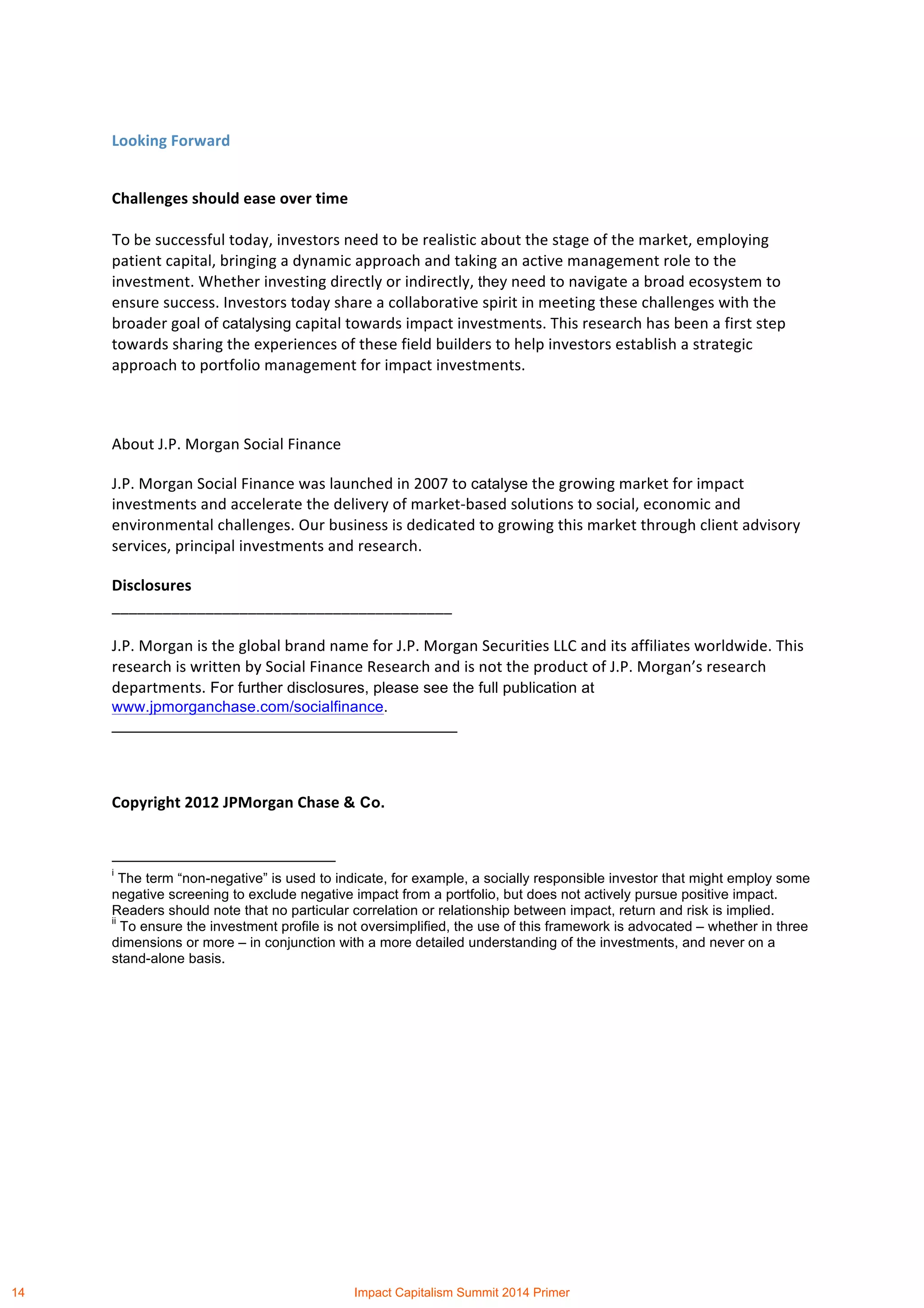  
	
  
Looking	
  Forward	
  
Challenges	
  should	
  ease	
  over	
  time	
  
To	
  be	
  successful	
  today,	
  investors	
  need	
  to	
  be	
  realistic	
  about	
  the	
  stage	
  of	
  the	
  market,	
  employing	
  
patient	
  capital,	
  bringing	
  a	
  dynamic	
  approach	
  and	
  taking	
  an	
  active	
  management	
  role	
  to	
  the	
  
investment.	
  Whether	
  investing	
  directly	
  or	
  indirectly,	
  they	
  need	
  to	
  navigate	
  a	
  broad	
  ecosystem	
  to	
  
ensure	
  success.	
  Investors	
  today	
  share	
  a	
  collaborative	
  spirit	
  in	
  meeting	
  these	
  challenges	
  with	
  the	
  
broader	
  goal	
  of	
  catalysing	
  capital	
  towards	
  impact	
  investments.	
  This	
  research	
  has	
  been	
  a	
  first	
  step	
  
towards	
  sharing	
  the	
  experiences	
  of	
  these	
  field	
  builders	
  to	
  help	
  investors	
  establish	
  a	
  strategic	
  
approach	
  to	
  portfolio	
  management	
  for	
  impact	
  investments.	
  
	
  
About	
  J.P.	
  Morgan	
  Social	
  Finance	
  
J.P.	
  Morgan	
  Social	
  Finance	
  was	
  launched	
  in	
  2007	
  to	
  catalyse	
  the	
  growing	
  market	
  for	
  impact	
  
investments	
  and	
  accelerate	
  the	
  delivery	
  of	
  market-­‐based	
  solutions	
  to	
  social,	
  economic	
  and	
  
environmental	
  challenges.	
  Our	
  business	
  is	
  dedicated	
  to	
  growing	
  this	
  market	
  through	
  client	
  advisory	
  
services,	
  principal	
  investments	
  and	
  research.	
  
Disclosures	
  
________________________________________	
  
J.P.	
  Morgan	
  is	
  the	
  global	
  brand	
  name	
  for	
  J.P.	
  Morgan	
  Securities	
  LLC	
  and	
  its	
  affiliates	
  worldwide.	
  This	
  
research	
  is	
  written	
  by	
  Social	
  Finance	
  Research	
  and	
  is	
  not	
  the	
  product	
  of	
  J.P.	
  Morgan’s	
  research	
  
departments. For further disclosures, please see the full publication at
www.jpmorganchase.com/socialfinance.
________________________________________	
  
	
  
Copyright	
  2012	
  JPMorgan	
  Chase	
  & Co.	
  
	
  	
  	
  	
  	
  	
  	
  	
  	
  	
  	
  	
  	
  	
  	
  	
  	
  	
  	
  	
  	
  	
  	
  	
  	
  	
  	
  	
  	
  	
  	
  	
  	
  	
  	
  	
  	
  	
  	
  	
  	
  	
  	
  	
  	
  	
  	
  	
  	
  	
  	
  	
  	
  	
  	
  	
  	
  	
  	
  	
  	
  
i
The term “non-negative” is used to indicate, for example, a socially responsible investor that might employ some
negative screening to exclude negative impact from a portfolio, but does not actively pursue positive impact.
Readers should note that no particular correlation or relationship between impact, return and risk is implied.
ii
To ensure the investment profile is not oversimplified, the use of this framework is advocated – whether in three
dimensions or more – in conjunction with a more detailed understanding of the investments, and never on a
stand-alone basis.
14 Impact Capitalism Summit 2014 Primer
 