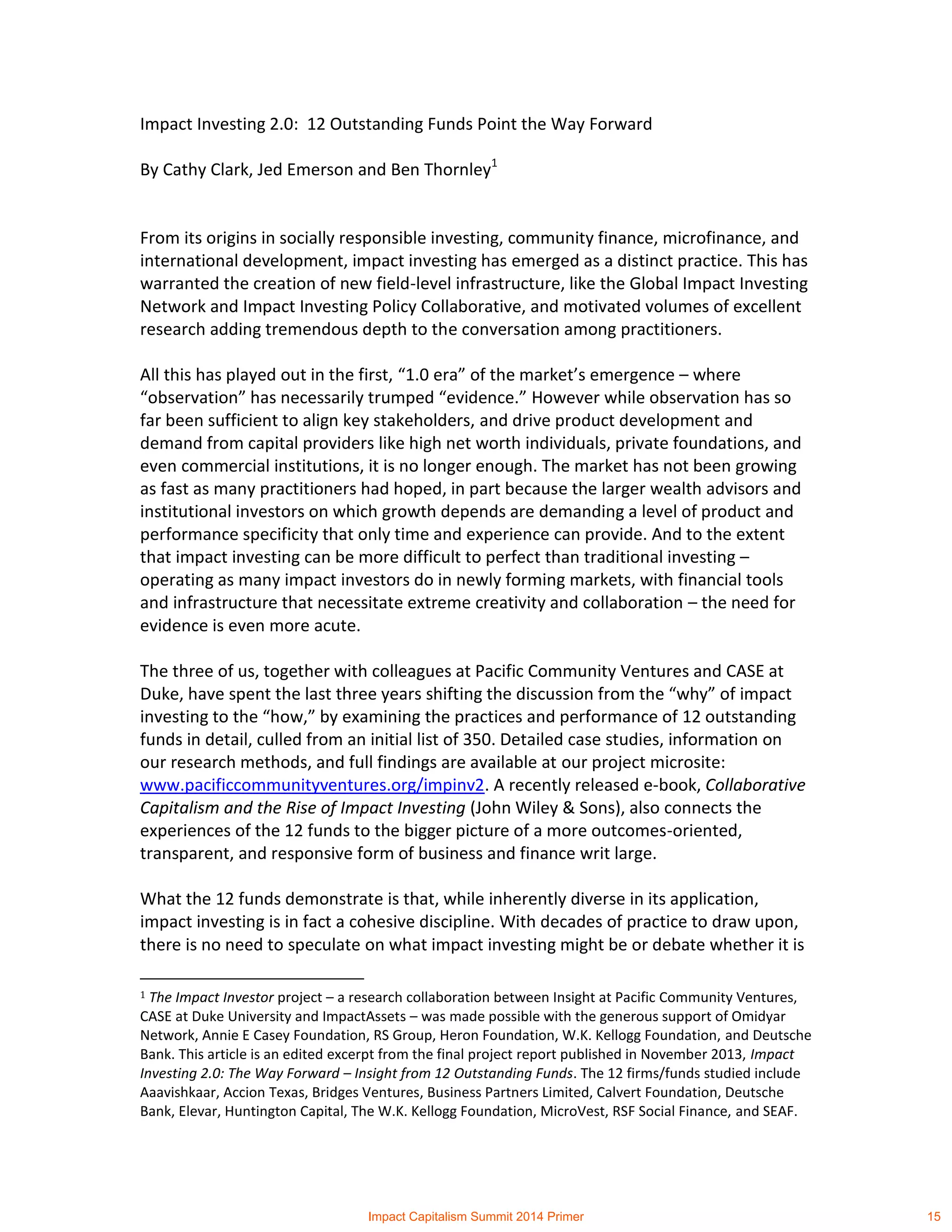 Impact Investing 2.0: 12 Outstanding Funds Point the Way Forward
By Cathy Clark, Jed Emerson and Ben Thornley1
From its origins in socially responsible investing, community finance, microfinance, and
international development, impact investing has emerged as a distinct practice. This has
warranted the creation of new field-level infrastructure, like the Global Impact Investing
Network and Impact Investing Policy Collaborative, and motivated volumes of excellent
research adding tremendous depth to the conversation among practitioners.
All this has played out in the first, “1.0 era” of the market’s emergence – where
“observation” has necessarily trumped “evidence.” However while observation has so
far been sufficient to align key stakeholders, and drive product development and
demand from capital providers like high net worth individuals, private foundations, and
even commercial institutions, it is no longer enough. The market has not been growing
as fast as many practitioners had hoped, in part because the larger wealth advisors and
institutional investors on which growth depends are demanding a level of product and
performance specificity that only time and experience can provide. And to the extent
that impact investing can be more difficult to perfect than traditional investing –
operating as many impact investors do in newly forming markets, with financial tools
and infrastructure that necessitate extreme creativity and collaboration – the need for
evidence is even more acute.
The three of us, together with colleagues at Pacific Community Ventures and CASE at
Duke, have spent the last three years shifting the discussion from the “why” of impact
investing to the “how,” by examining the practices and performance of 12 outstanding
funds in detail, culled from an initial list of 350. Detailed case studies, information on
our research methods, and full findings are available at our project microsite:
www.pacificcommunityventures.org/impinv2. A recently released e-book, Collaborative
Capitalism and the Rise of Impact Investing (John Wiley & Sons), also connects the
experiences of the 12 funds to the bigger picture of a more outcomes-oriented,
transparent, and responsive form of business and finance writ large.
What the 12 funds demonstrate is that, while inherently diverse in its application,
impact investing is in fact a cohesive discipline. With decades of practice to draw upon,
there is no need to speculate on what impact investing might be or debate whether it is
1 The Impact Investor project – a research collaboration between Insight at Pacific Community Ventures,
CASE at Duke University and ImpactAssets – was made possible with the generous support of Omidyar
Network, Annie E Casey Foundation, RS Group, Heron Foundation, W.K. Kellogg Foundation, and Deutsche
Bank. This article is an edited excerpt from the final project report published in November 2013, Impact
Investing 2.0: The Way Forward – Insight from 12 Outstanding Funds. The 12 firms/funds studied include
Aaavishkaar, Accion Texas, Bridges Ventures, Business Partners Limited, Calvert Foundation, Deutsche
Bank, Elevar, Huntington Capital, The W.K. Kellogg Foundation, MicroVest, RSF Social Finance, and SEAF.
Impact Capitalism Summit 2014 Primer 15
 