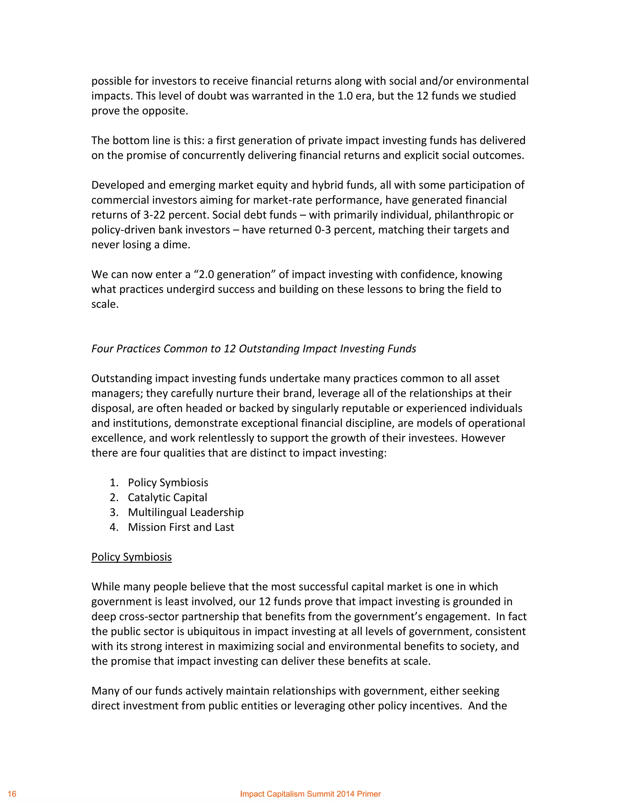 possible for investors to receive financial returns along with social and/or environmental
impacts. This level of doubt was warranted in the 1.0 era, but the 12 funds we studied
prove the opposite.
The bottom line is this: a first generation of private impact investing funds has delivered
on the promise of concurrently delivering financial returns and explicit social outcomes.
Developed and emerging market equity and hybrid funds, all with some participation of
commercial investors aiming for market-rate performance, have generated financial
returns of 3-22 percent. Social debt funds – with primarily individual, philanthropic or
policy-driven bank investors – have returned 0-3 percent, matching their targets and
never losing a dime.
We can now enter a “2.0 generation” of impact investing with confidence, knowing
what practices undergird success and building on these lessons to bring the field to
scale.
Four Practices Common to 12 Outstanding Impact Investing Funds
Outstanding impact investing funds undertake many practices common to all asset
managers; they carefully nurture their brand, leverage all of the relationships at their
disposal, are often headed or backed by singularly reputable or experienced individuals
and institutions, demonstrate exceptional financial discipline, are models of operational
excellence, and work relentlessly to support the growth of their investees. However
there are four qualities that are distinct to impact investing:
1. Policy Symbiosis
2. Catalytic Capital
3. Multilingual Leadership
4. Mission First and Last
Policy Symbiosis
While many people believe that the most successful capital market is one in which
government is least involved, our 12 funds prove that impact investing is grounded in
deep cross-sector partnership that benefits from the government’s engagement. In fact
the public sector is ubiquitous in impact investing at all levels of government, consistent
with its strong interest in maximizing social and environmental benefits to society, and
the promise that impact investing can deliver these benefits at scale.
Many of our funds actively maintain relationships with government, either seeking
direct investment from public entities or leveraging other policy incentives. And the
16 Impact Capitalism Summit 2014 Primer
 