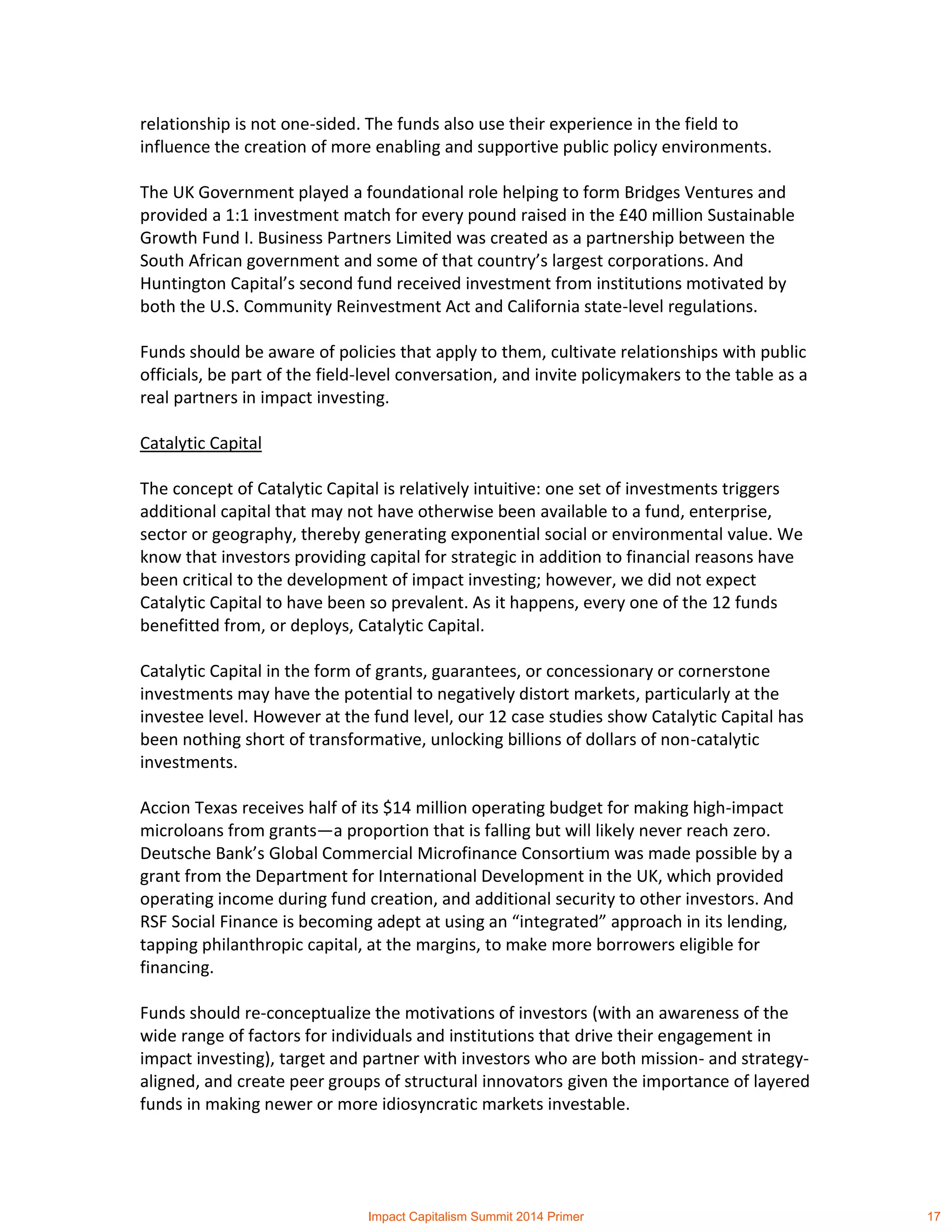 relationship is not one-sided. The funds also use their experience in the field to
influence the creation of more enabling and supportive public policy environments.
The UK Government played a foundational role helping to form Bridges Ventures and
provided a 1:1 investment match for every pound raised in the £40 million Sustainable
Growth Fund I. Business Partners Limited was created as a partnership between the
South African government and some of that country’s largest corporations. And
Huntington Capital’s second fund received investment from institutions motivated by
both the U.S. Community Reinvestment Act and California state-level regulations.
Funds should be aware of policies that apply to them, cultivate relationships with public
officials, be part of the field-level conversation, and invite policymakers to the table as a
real partners in impact investing.
Catalytic Capital
The concept of Catalytic Capital is relatively intuitive: one set of investments triggers
additional capital that may not have otherwise been available to a fund, enterprise,
sector or geography, thereby generating exponential social or environmental value. We
know that investors providing capital for strategic in addition to financial reasons have
been critical to the development of impact investing; however, we did not expect
Catalytic Capital to have been so prevalent. As it happens, every one of the 12 funds
benefitted from, or deploys, Catalytic Capital.
Catalytic Capital in the form of grants, guarantees, or concessionary or cornerstone
investments may have the potential to negatively distort markets, particularly at the
investee level. However at the fund level, our 12 case studies show Catalytic Capital has
been nothing short of transformative, unlocking billions of dollars of non-catalytic
investments.
Accion Texas receives half of its $14 million operating budget for making high-impact
microloans from grants—a proportion that is falling but will likely never reach zero.
Deutsche Bank’s Global Commercial Microfinance Consortium was made possible by a
grant from the Department for International Development in the UK, which provided
operating income during fund creation, and additional security to other investors. And
RSF Social Finance is becoming adept at using an “integrated” approach in its lending,
tapping philanthropic capital, at the margins, to make more borrowers eligible for
financing.
Funds should re-conceptualize the motivations of investors (with an awareness of the
wide range of factors for individuals and institutions that drive their engagement in
impact investing), target and partner with investors who are both mission- and strategy-
aligned, and create peer groups of structural innovators given the importance of layered
funds in making newer or more idiosyncratic markets investable.
Impact Capitalism Summit 2014 Primer 17
 
