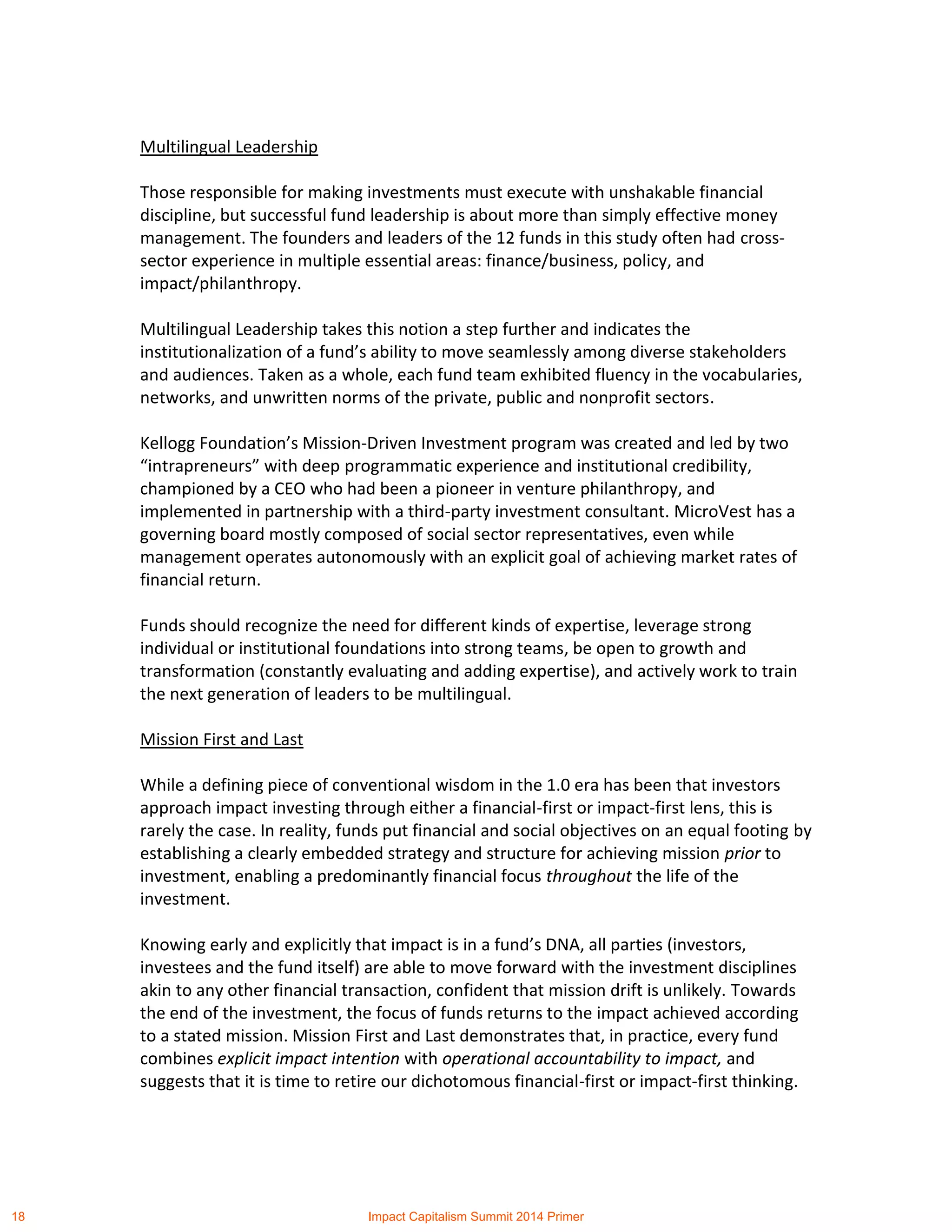 Multilingual Leadership
Those responsible for making investments must execute with unshakable financial
discipline, but successful fund leadership is about more than simply effective money
management. The founders and leaders of the 12 funds in this study often had cross-
sector experience in multiple essential areas: finance/business, policy, and
impact/philanthropy.
Multilingual Leadership takes this notion a step further and indicates the
institutionalization of a fund’s ability to move seamlessly among diverse stakeholders
and audiences. Taken as a whole, each fund team exhibited fluency in the vocabularies,
networks, and unwritten norms of the private, public and nonprofit sectors.
Kellogg Foundation’s Mission-Driven Investment program was created and led by two
“intrapreneurs” with deep programmatic experience and institutional credibility,
championed by a CEO who had been a pioneer in venture philanthropy, and
implemented in partnership with a third-party investment consultant. MicroVest has a
governing board mostly composed of social sector representatives, even while
management operates autonomously with an explicit goal of achieving market rates of
financial return.
Funds should recognize the need for different kinds of expertise, leverage strong
individual or institutional foundations into strong teams, be open to growth and
transformation (constantly evaluating and adding expertise), and actively work to train
the next generation of leaders to be multilingual.
Mission First and Last
While a defining piece of conventional wisdom in the 1.0 era has been that investors
approach impact investing through either a financial-first or impact-first lens, this is
rarely the case. In reality, funds put financial and social objectives on an equal footing by
establishing a clearly embedded strategy and structure for achieving mission prior to
investment, enabling a predominantly financial focus throughout the life of the
investment.
Knowing early and explicitly that impact is in a fund’s DNA, all parties (investors,
investees and the fund itself) are able to move forward with the investment disciplines
akin to any other financial transaction, confident that mission drift is unlikely. Towards
the end of the investment, the focus of funds returns to the impact achieved according
to a stated mission. Mission First and Last demonstrates that, in practice, every fund
combines explicit impact intention with operational accountability to impact, and
suggests that it is time to retire our dichotomous financial-first or impact-first thinking.
18 Impact Capitalism Summit 2014 Primer
 