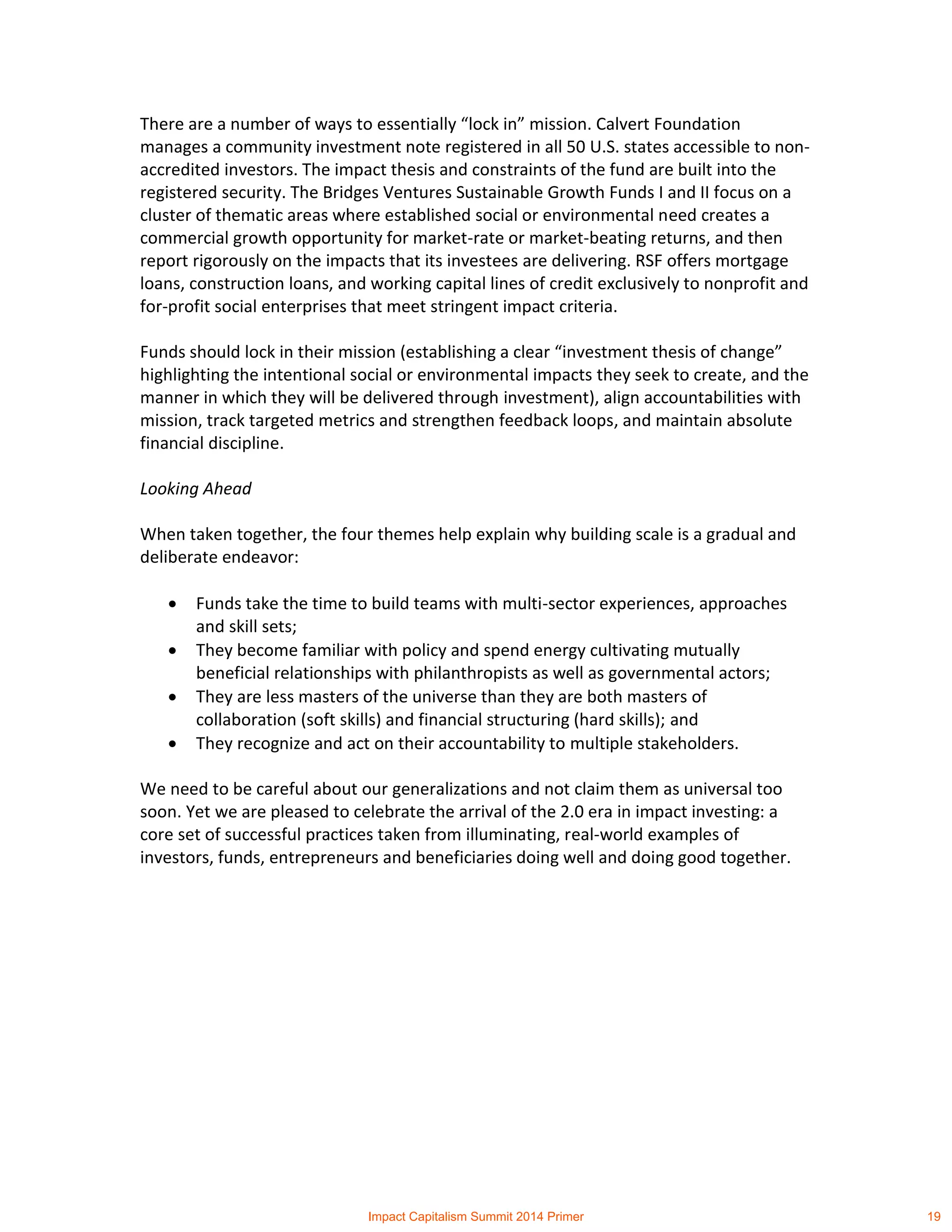 There are a number of ways to essentially “lock in” mission. Calvert Foundation
manages a community investment note registered in all 50 U.S. states accessible to non-
accredited investors. The impact thesis and constraints of the fund are built into the
registered security. The Bridges Ventures Sustainable Growth Funds I and II focus on a
cluster of thematic areas where established social or environmental need creates a
commercial growth opportunity for market-rate or market-beating returns, and then
report rigorously on the impacts that its investees are delivering. RSF offers mortgage
loans, construction loans, and working capital lines of credit exclusively to nonprofit and
for-profit social enterprises that meet stringent impact criteria.
Funds should lock in their mission (establishing a clear “investment thesis of change”
highlighting the intentional social or environmental impacts they seek to create, and the
manner in which they will be delivered through investment), align accountabilities with
mission, track targeted metrics and strengthen feedback loops, and maintain absolute
financial discipline.
Looking Ahead
When taken together, the four themes help explain why building scale is a gradual and
deliberate endeavor:
 Funds take the time to build teams with multi-sector experiences, approaches
and skill sets;
 They become familiar with policy and spend energy cultivating mutually
beneficial relationships with philanthropists as well as governmental actors;
 They are less masters of the universe than they are both masters of
collaboration (soft skills) and financial structuring (hard skills); and
 They recognize and act on their accountability to multiple stakeholders.
We need to be careful about our generalizations and not claim them as universal too
soon. Yet we are pleased to celebrate the arrival of the 2.0 era in impact investing: a
core set of successful practices taken from illuminating, real-world examples of
investors, funds, entrepreneurs and beneficiaries doing well and doing good together.
Impact Capitalism Summit 2014 Primer 19
 