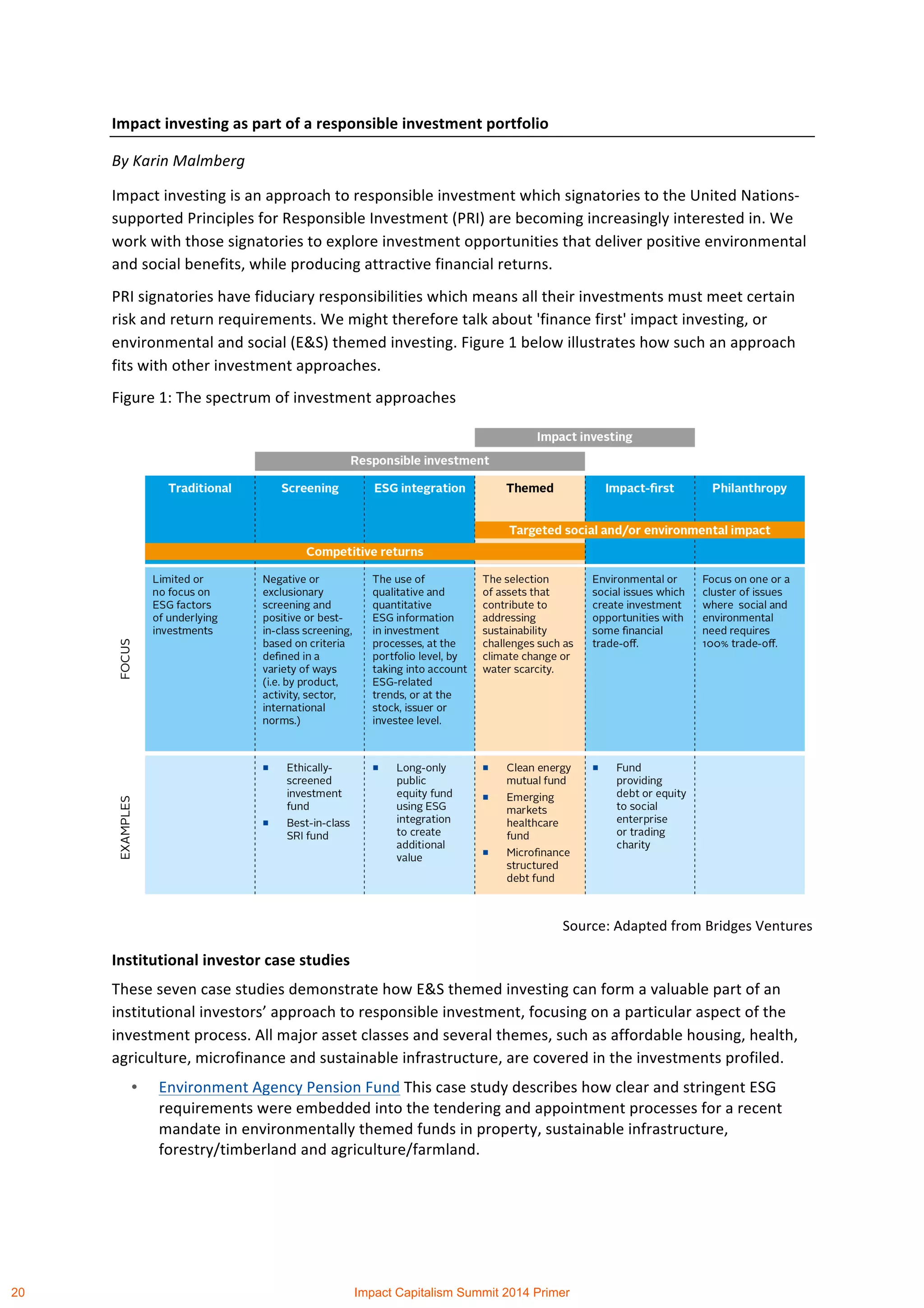 Impact	
  investing	
  as	
  part	
  of	
  a	
  responsible	
  investment	
  portfolio	
  
By	
  Karin	
  Malmberg	
  
Impact	
  investing	
  is	
  an	
  approach	
  to	
  responsible	
  investment	
  which	
  signatories	
  to	
  the	
  United	
  Nations-­‐
supported	
  Principles	
  for	
  Responsible	
  Investment	
  (PRI)	
  are	
  becoming	
  increasingly	
  interested	
  in.	
  We	
  
work	
  with	
  those	
  signatories	
  to	
  explore	
  investment	
  opportunities	
  that	
  deliver	
  positive	
  environmental	
  
and	
  social	
  benefits,	
  while	
  producing	
  attractive	
  financial	
  returns.	
  
PRI	
  signatories	
  have	
  fiduciary	
  responsibilities	
  which	
  means	
  all	
  their	
  investments	
  must	
  meet	
  certain	
  
risk	
  and	
  return	
  requirements.	
  We	
  might	
  therefore	
  talk	
  about	
  'finance	
  first'	
  impact	
  investing,	
  or	
  
environmental	
  and	
  social	
  (E&S)	
  themed	
  investing.	
  Figure	
  1	
  below	
  illustrates	
  how	
  such	
  an	
  approach	
  
fits	
  with	
  other	
  investment	
  approaches.	
  
Figure	
  1:	
  The	
  spectrum	
  of	
  investment	
  approaches	
  
	
  
Source:	
  Adapted	
  from	
  Bridges	
  Ventures	
  
Institutional	
  investor	
  case	
  studies	
  
These	
  seven	
  case	
  studies	
  demonstrate	
  how	
  E&S	
  themed	
  investing	
  can	
  form	
  a	
  valuable	
  part	
  of	
  an	
  
institutional	
  investors’	
  approach	
  to	
  responsible	
  investment,	
  focusing	
  on	
  a	
  particular	
  aspect	
  of	
  the	
  
investment	
  process.	
  All	
  major	
  asset	
  classes	
  and	
  several	
  themes,	
  such	
  as	
  affordable	
  housing,	
  health,	
  
agriculture,	
  microfinance	
  and	
  sustainable	
  infrastructure,	
  are	
  covered	
  in	
  the	
  investments	
  profiled.	
  
• Environment	
  Agency	
  Pension	
  Fund	
  This	
  case	
  study	
  describes	
  how	
  clear	
  and	
  stringent	
  ESG	
  
requirements	
  were	
  embedded	
  into	
  the	
  tendering	
  and	
  appointment	
  processes	
  for	
  a	
  recent	
  
mandate	
  in	
  environmentally	
  themed	
  funds	
  in	
  property,	
  sustainable	
  infrastructure,	
  
forestry/timberland	
  and	
  agriculture/farmland.	
  
20 Impact Capitalism Summit 2014 Primer
 
