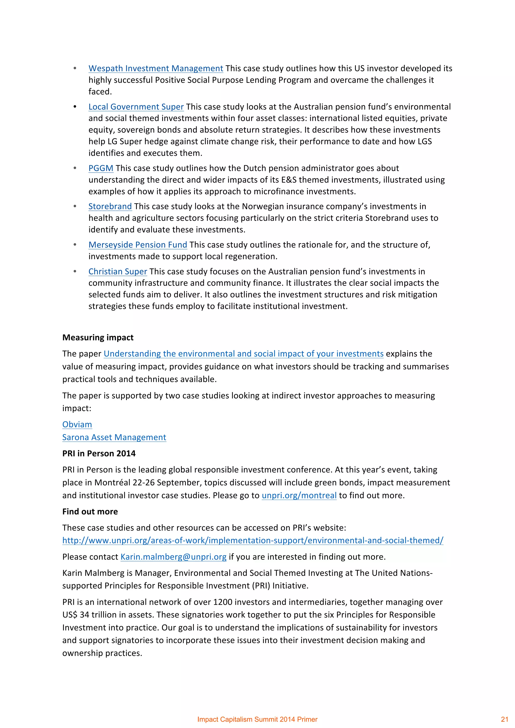 • Wespath	
  Investment	
  Management	
  This	
  case	
  study	
  outlines	
  how	
  this	
  US	
  investor	
  developed	
  its	
  
highly	
  successful	
  Positive	
  Social	
  Purpose	
  Lending	
  Program	
  and	
  overcame	
  the	
  challenges	
  it	
  
faced.	
  
• Local	
  Government	
  Super	
  This	
  case	
  study	
  looks	
  at	
  the	
  Australian	
  pension	
  fund’s	
  environmental	
  
and	
  social	
  themed	
  investments	
  within	
  four	
  asset	
  classes:	
  international	
  listed	
  equities,	
  private	
  
equity,	
  sovereign	
  bonds	
  and	
  absolute	
  return	
  strategies.	
  It	
  describes	
  how	
  these	
  investments	
  
help	
  LG	
  Super	
  hedge	
  against	
  climate	
  change	
  risk,	
  their	
  performance	
  to	
  date	
  and	
  how	
  LGS	
  
identifies	
  and	
  executes	
  them.	
  	
  
• PGGM	
  This	
  case	
  study	
  outlines	
  how	
  the	
  Dutch	
  pension	
  administrator	
  goes	
  about	
  
understanding	
  the	
  direct	
  and	
  wider	
  impacts	
  of	
  its	
  E&S	
  themed	
  investments,	
  illustrated	
  using	
  
examples	
  of	
  how	
  it	
  applies	
  its	
  approach	
  to	
  microfinance	
  investments.	
  
• Storebrand	
  This	
  case	
  study	
  looks	
  at	
  the	
  Norwegian	
  insurance	
  company’s	
  investments	
  in	
  
health	
  and	
  agriculture	
  sectors	
  focusing	
  particularly	
  on	
  the	
  strict	
  criteria	
  Storebrand	
  uses	
  to	
  
identify	
  and	
  evaluate	
  these	
  investments.	
  	
  
• Merseyside	
  Pension	
  Fund	
  This	
  case	
  study	
  outlines	
  the	
  rationale	
  for,	
  and	
  the	
  structure	
  of,	
  
investments	
  made	
  to	
  support	
  local	
  regeneration.	
  
• Christian	
  Super	
  This	
  case	
  study	
  focuses	
  on	
  the	
  Australian	
  pension	
  fund’s	
  investments	
  in	
  
community	
  infrastructure	
  and	
  community	
  finance.	
  It	
  illustrates	
  the	
  clear	
  social	
  impacts	
  the	
  
selected	
  funds	
  aim	
  to	
  deliver.	
  It	
  also	
  outlines	
  the	
  investment	
  structures	
  and	
  risk	
  mitigation	
  
strategies	
  these	
  funds	
  employ	
  to	
  facilitate	
  institutional	
  investment.	
  
	
  
Measuring	
  impact	
  
The	
  paper	
  Understanding	
  the	
  environmental	
  and	
  social	
  impact	
  of	
  your	
  investments	
  explains	
  the	
  
value	
  of	
  measuring	
  impact,	
  provides	
  guidance	
  on	
  what	
  investors	
  should	
  be	
  tracking	
  and	
  summarises	
  
practical	
  tools	
  and	
  techniques	
  available.	
  
The	
  paper	
  is	
  supported	
  by	
  two	
  case	
  studies	
  looking	
  at	
  indirect	
  investor	
  approaches	
  to	
  measuring	
  
impact:	
  	
  
Obviam	
  	
  
Sarona	
  Asset	
  Management	
  
PRI	
  in	
  Person	
  2014	
  
PRI	
  in	
  Person	
  is	
  the	
  leading	
  global	
  responsible	
  investment	
  conference.	
  At	
  this	
  year’s	
  event,	
  taking	
  
place	
  in	
  Montréal	
  22-­‐26	
  September,	
  topics	
  discussed	
  will	
  include	
  green	
  bonds,	
  impact	
  measurement	
  
and	
  institutional	
  investor	
  case	
  studies.	
  Please	
  go	
  to	
  unpri.org/montreal	
  to	
  find	
  out	
  more.	
  
Find	
  out	
  more	
  
These	
  case	
  studies	
  and	
  other	
  resources	
  can	
  be	
  accessed	
  on	
  PRI’s	
  website:	
  
http://www.unpri.org/areas-­‐of-­‐work/implementation-­‐support/environmental-­‐and-­‐social-­‐themed/	
  	
  
Please	
  contact	
  Karin.malmberg@unpri.org	
  if	
  you	
  are	
  interested	
  in	
  finding	
  out	
  more.	
  
Karin	
  Malmberg	
  is	
  Manager,	
  Environmental	
  and	
  Social	
  Themed	
  Investing	
  at	
  The	
  United	
  Nations-­‐
supported	
  Principles	
  for	
  Responsible	
  Investment	
  (PRI)	
  Initiative.	
  	
  
PRI	
  is	
  an	
  international	
  network	
  of	
  over	
  1200	
  investors	
  and	
  intermediaries,	
  together	
  managing	
  over	
  
US$	
  34	
  trillion	
  in	
  assets.	
  These	
  signatories	
  work	
  together	
  to	
  put	
  the	
  six	
  Principles	
  for	
  Responsible	
  
Investment	
  into	
  practice.	
  Our	
  goal	
  is	
  to	
  understand	
  the	
  implications	
  of	
  sustainability	
  for	
  investors	
  
and	
  support	
  signatories	
  to	
  incorporate	
  these	
  issues	
  into	
  their	
  investment	
  decision	
  making	
  and	
  
ownership	
  practices.	
  	
  
Impact Capitalism Summit 2014 Primer 21
 