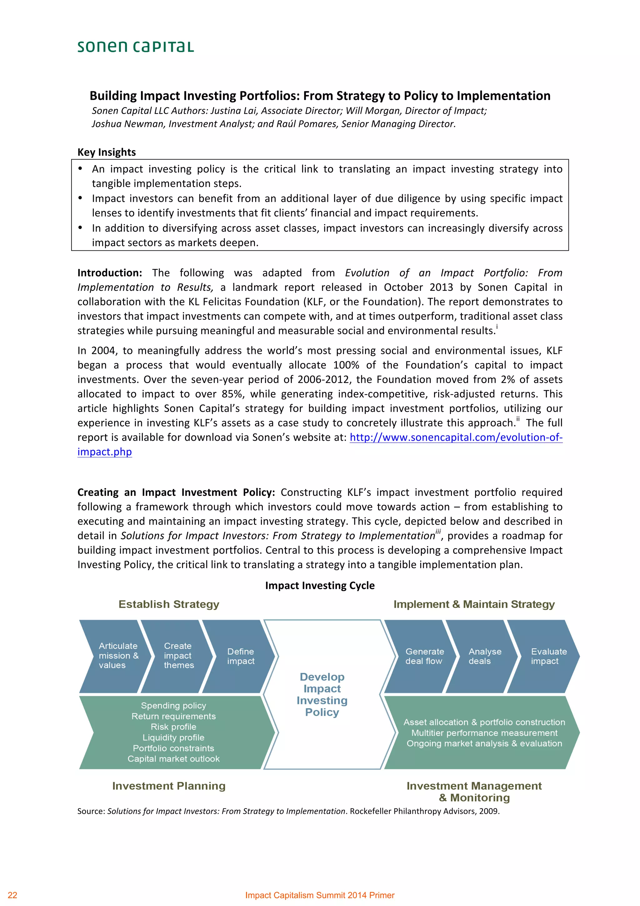  
	
  
Building	
  Impact	
  Investing	
  Portfolios:	
  From	
  Strategy	
  to	
  Policy	
  to	
  Implementation	
  	
  
Sonen	
  Capital	
  LLC	
  Authors:	
  Justina	
  Lai,	
  Associate	
  Director;	
  Will	
  Morgan,	
  Director	
  of	
  Impact;	
  	
  
Joshua	
  Newman,	
  Investment	
  Analyst;	
  and	
  Raúl	
  Pomares,	
  Senior	
  Managing	
  Director.	
  
	
  
Key	
  Insights	
  	
  
• An	
   impact	
   investing	
   policy	
   is	
   the	
   critical	
   link	
   to	
   translating	
   an	
   impact	
   investing	
   strategy	
   into	
  
tangible	
  implementation	
  steps.	
  
• Impact	
  investors	
  can	
  benefit	
  from	
  an	
  additional	
  layer	
  of	
  due	
  diligence	
  by	
  using	
  specific	
  impact	
  
lenses	
  to	
  identify	
  investments	
  that	
  fit	
  clients’	
  financial	
  and	
  impact	
  requirements.	
  
• In	
  addition	
  to	
  diversifying	
  across	
  asset	
  classes,	
  impact	
  investors	
  can	
  increasingly	
  diversify	
  across	
  
impact	
  sectors	
  as	
  markets	
  deepen.	
  	
  
	
  
Introduction:	
   The	
   following	
   was	
   adapted	
   from	
   Evolution	
   of	
   an	
   Impact	
   Portfolio:	
   From	
  
Implementation	
   to	
   Results,	
   a	
   landmark	
   report	
   released	
   in	
   October	
   2013	
   by	
   Sonen	
   Capital	
   in	
  
collaboration	
  with	
  the	
  KL	
  Felicitas	
  Foundation	
  (KLF,	
  or	
  the	
  Foundation).	
  The	
  report	
  demonstrates	
  to	
  
investors	
  that	
  impact	
  investments	
  can	
  compete	
  with,	
  and	
  at	
  times	
  outperform,	
  traditional	
  asset	
  class	
  
strategies	
  while	
  pursuing	
  meaningful	
  and	
  measurable	
  social	
  and	
  environmental	
  results.i
	
  	
  
In	
   2004,	
   to	
   meaningfully	
   address	
   the	
   world’s	
   most	
   pressing	
   social	
   and	
   environmental	
   issues,	
   KLF	
  
began	
   a	
   process	
   that	
   would	
   eventually	
   allocate	
   100%	
   of	
   the	
   Foundation’s	
   capital	
   to	
   impact	
  
investments.	
  Over	
  the	
  seven-­‐year	
  period	
  of	
  2006-­‐2012,	
  the	
  Foundation	
  moved	
  from	
  2%	
  of	
  assets	
  
allocated	
   to	
   impact	
   to	
   over	
   85%,	
   while	
   generating	
   index-­‐competitive,	
   risk-­‐adjusted	
   returns.	
   This	
  
article	
   highlights	
   Sonen	
   Capital’s	
   strategy	
   for	
   building	
   impact	
   investment	
   portfolios,	
   utilizing	
   our	
  
experience	
  in	
  investing	
  KLF’s	
  assets	
  as	
  a	
  case	
  study	
  to	
  concretely	
  illustrate	
  this	
  approach.ii
	
  	
  The	
  full	
  
report	
  is	
  available	
  for	
  download	
  via	
  Sonen’s	
  website	
  at:	
  http://www.sonencapital.com/evolution-­‐of-­‐
impact.php	
  
	
  
Creating	
   an	
   Impact	
   Investment	
   Policy:	
   Constructing	
   KLF’s	
   impact	
   investment	
   portfolio	
   required	
  
following	
  a	
  framework	
  through	
  which	
  investors	
  could	
  move	
  towards	
  action	
  –	
  from	
  establishing	
  to	
  
executing	
  and	
  maintaining	
  an	
  impact	
  investing	
  strategy.	
  This	
  cycle,	
  depicted	
  below	
  and	
  described	
  in	
  
detail	
  in	
  Solutions	
  for	
  Impact	
  Investors:	
  From	
  Strategy	
  to	
  Implementationiii
,	
  provides	
  a	
  roadmap	
  for	
  
building	
  impact	
  investment	
  portfolios.	
  Central	
  to	
  this	
  process	
  is	
  developing	
  a	
  comprehensive	
  Impact	
  
Investing	
  Policy,	
  the	
  critical	
  link	
  to	
  translating	
  a	
  strategy	
  into	
  a	
  tangible	
  implementation	
  plan.	
  	
  
Impact	
  Investing	
  Cycle	
  
	
  
Source:	
  Solutions	
  for	
  Impact	
  Investors:	
  From	
  Strategy	
  to	
  Implementation.	
  Rockefeller	
  Philanthropy	
  Advisors,	
  2009.	
  
	
  
22 Impact Capitalism Summit 2014 Primer
 