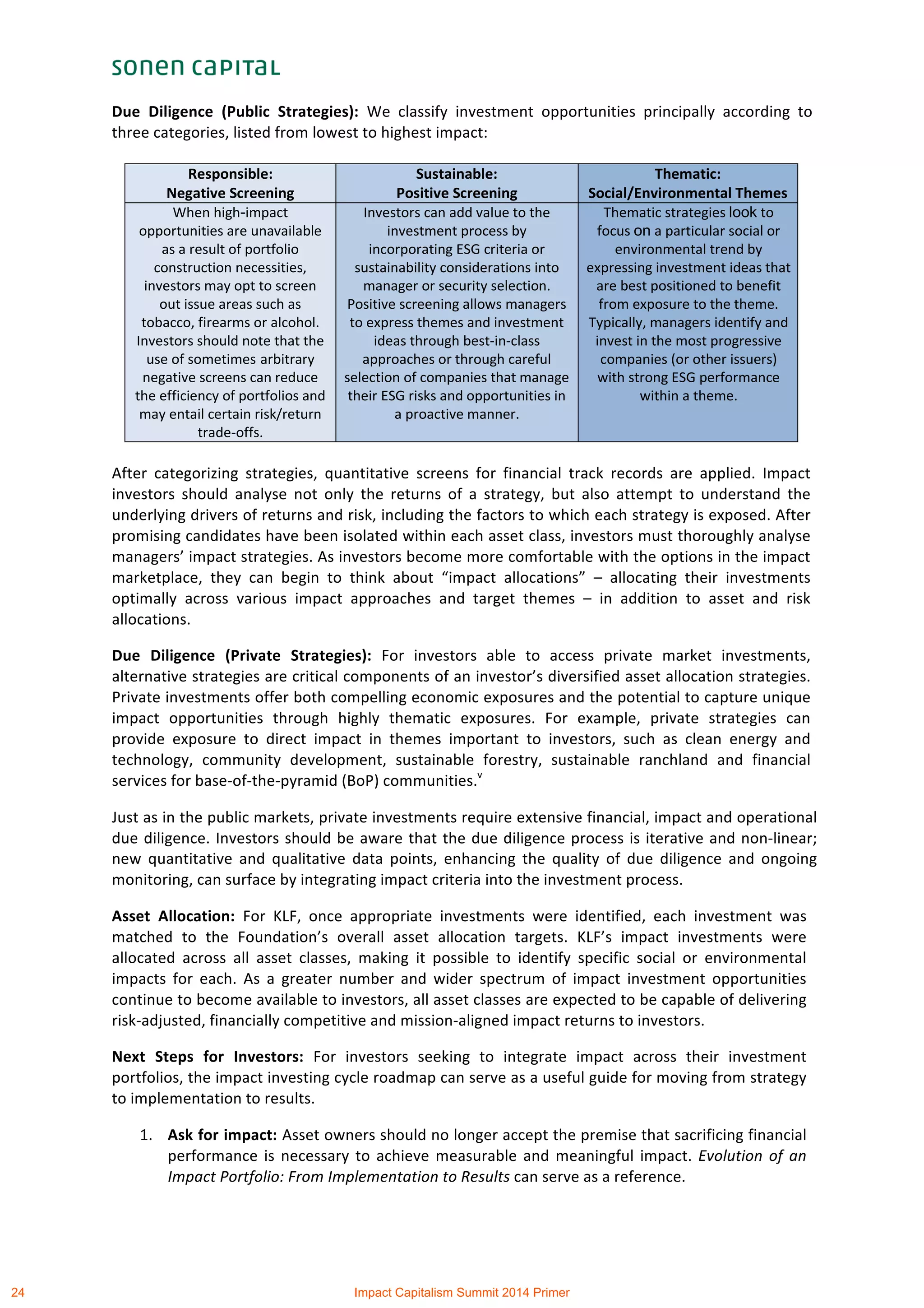  
Due	
   Diligence	
   (Public	
   Strategies):	
   We	
   classify	
   investment	
   opportunities	
   principally	
   according	
   to	
  
three	
  categories,	
  listed	
  from	
  lowest	
  to	
  highest	
  impact:	
  
	
  
	
  
After	
   categorizing	
   strategies,	
   quantitative	
   screens	
   for	
   financial	
   track	
   records	
   are	
   applied.	
   Impact	
  
investors	
   should	
   analyse	
   not	
   only	
   the	
   returns	
   of	
   a	
   strategy,	
   but	
   also	
   attempt	
   to	
   understand	
   the	
  
underlying	
  drivers	
  of	
  returns	
  and	
  risk,	
  including	
  the	
  factors	
  to	
  which	
  each	
  strategy	
  is	
  exposed.	
  After	
  
promising	
  candidates	
  have	
  been	
  isolated	
  within	
  each	
  asset	
  class,	
  investors	
  must	
  thoroughly	
  analyse	
  
managers’	
  impact	
  strategies.	
  As	
  investors	
  become	
  more	
  comfortable	
  with	
  the	
  options	
  in	
  the	
  impact	
  
marketplace,	
   they	
   can	
   begin	
   to	
   think	
   about	
   “impact	
   allocations”	
   –	
   allocating	
   their	
   investments	
  
optimally	
   across	
   various	
   impact	
   approaches	
   and	
   target	
   themes	
   –	
   in	
   addition	
   to	
   asset	
   and	
   risk	
  
allocations.	
  
Due	
   Diligence	
   (Private	
   Strategies):	
   For	
   investors	
   able	
   to	
   access	
   private	
   market	
   investments,	
  
alternative	
  strategies	
  are	
  critical	
  components	
  of	
  an	
  investor’s	
  diversified	
  asset	
  allocation	
  strategies.	
  
Private	
  investments	
  offer	
  both	
  compelling	
  economic	
  exposures	
  and	
  the	
  potential	
  to	
  capture	
  unique	
  
impact	
   opportunities	
   through	
   highly	
   thematic	
   exposures.	
   For	
   example,	
   private	
   strategies	
   can	
  
provide	
   exposure	
   to	
   direct	
   impact	
   in	
   themes	
   important	
   to	
   investors,	
   such	
   as	
   clean	
   energy	
   and	
  
technology,	
   community	
   development,	
   sustainable	
   forestry,	
   sustainable	
   ranchland	
   and	
   financial	
  
services	
  for	
  base-­‐of-­‐the-­‐pyramid	
  (BoP)	
  communities.v
	
  
Just	
  as	
  in	
  the	
  public	
  markets,	
  private	
  investments	
  require	
  extensive	
  financial,	
  impact	
  and	
  operational	
  
due	
  diligence.	
  Investors	
  should	
  be	
  aware	
  that	
  the	
  due	
  diligence	
  process	
  is	
  iterative	
  and	
  non-­‐linear;	
  
new	
   quantitative	
   and	
   qualitative	
   data	
   points,	
   enhancing	
   the	
   quality	
   of	
   due	
   diligence	
   and	
   ongoing	
  
monitoring,	
  can	
  surface	
  by	
  integrating	
  impact	
  criteria	
  into	
  the	
  investment	
  process.	
  	
  
Asset	
   Allocation:	
   For	
   KLF,	
   once	
   appropriate	
   investments	
   were	
   identified,	
   each	
   investment	
   was	
  
matched	
   to	
   the	
   Foundation’s	
   overall	
   asset	
   allocation	
   targets.	
   KLF’s	
   impact	
   investments	
   were	
  
allocated	
   across	
   all	
   asset	
   classes,	
   making	
   it	
   possible	
   to	
   identify	
   specific	
   social	
   or	
   environmental	
  
impacts	
   for	
   each.	
   As	
   a	
   greater	
   number	
   and	
   wider	
   spectrum	
   of	
   impact	
   investment	
   opportunities	
  
continue	
  to	
  become	
  available	
  to	
  investors,	
  all	
  asset	
  classes	
  are	
  expected	
  to	
  be	
  capable	
  of	
  delivering	
  
risk-­‐adjusted,	
  financially	
  competitive	
  and	
  mission-­‐aligned	
  impact	
  returns	
  to	
  investors.	
  
Next	
   Steps	
   for	
   Investors:	
   For	
   investors	
   seeking	
   to	
   integrate	
   impact	
   across	
   their	
   investment	
  
portfolios,	
  the	
  impact	
  investing	
  cycle	
  roadmap	
  can	
  serve	
  as	
  a	
  useful	
  guide	
  for	
  moving	
  from	
  strategy	
  
to	
  implementation	
  to	
  results.	
  	
  
1. Ask	
  for	
  impact:	
  Asset	
  owners	
  should	
  no	
  longer	
  accept	
  the	
  premise	
  that	
  sacrificing	
  financial	
  
performance	
  is	
  necessary	
  to	
  achieve	
  measurable	
  and	
  meaningful	
  impact.	
  Evolution	
  of	
  an	
  
Impact	
  Portfolio:	
  From	
  Implementation	
  to	
  Results	
  can	
  serve	
  as	
  a	
  reference.	
  
Responsible:	
  
Negative	
  Screening	
  
Sustainable:	
  
Positive	
  Screening	
  
Thematic:	
  
Social/Environmental	
  Themes	
  
When	
  high-impact	
  
opportunities	
  are	
  unavailable	
  
as	
  a	
  result	
  of	
  portfolio	
  
construction	
  necessities,	
  
investors	
  may	
  opt	
  to	
  screen	
  
out	
  issue	
  areas	
  such	
  as	
  
tobacco,	
  firearms	
  or	
  alcohol.	
  
Investors	
  should	
  note	
  that	
  the	
  
use	
  of	
  sometimes arbitrary	
  
negative	
  screens	
  can	
  reduce	
  
the	
  efficiency	
  of	
  portfolios	
  and	
  
may	
  entail	
  certain	
  risk/return	
  
trade-­‐offs.	
  
Investors	
  can	
  add	
  value	
  to	
  the	
  
investment	
  process	
  by	
  
incorporating	
  ESG	
  criteria	
  or	
  
sustainability	
  considerations	
  into	
  
manager	
  or	
  security	
  selection.	
  
Positive	
  screening	
  allows	
  managers	
  
to	
  express	
  themes	
  and	
  investment	
  
ideas	
  through	
  best-­‐in-­‐class	
  
approaches	
  or	
  through	
  careful	
  
selection	
  of	
  companies	
  that	
  manage	
  
their	
  ESG	
  risks	
  and	
  opportunities	
  in	
  
a	
  proactive	
  manner.	
  
Thematic	
  strategies	
  look	
  to	
  
focus	
  on	
  a	
  particular	
  social	
  or	
  
environmental	
  trend	
  by	
  
expressing	
  investment	
  ideas	
  that	
  
are	
  best	
  positioned	
  to	
  benefit	
  
from	
  exposure	
  to	
  the	
  theme.	
  
Typically,	
  managers	
  identify	
  and	
  
invest	
  in	
  the	
  most	
  progressive	
  
companies	
  (or	
  other	
  issuers)	
  
with	
  strong	
  ESG	
  performance	
  
within	
  a	
  theme.	
  
	
  
	
  
24 Impact Capitalism Summit 2014 Primer
 