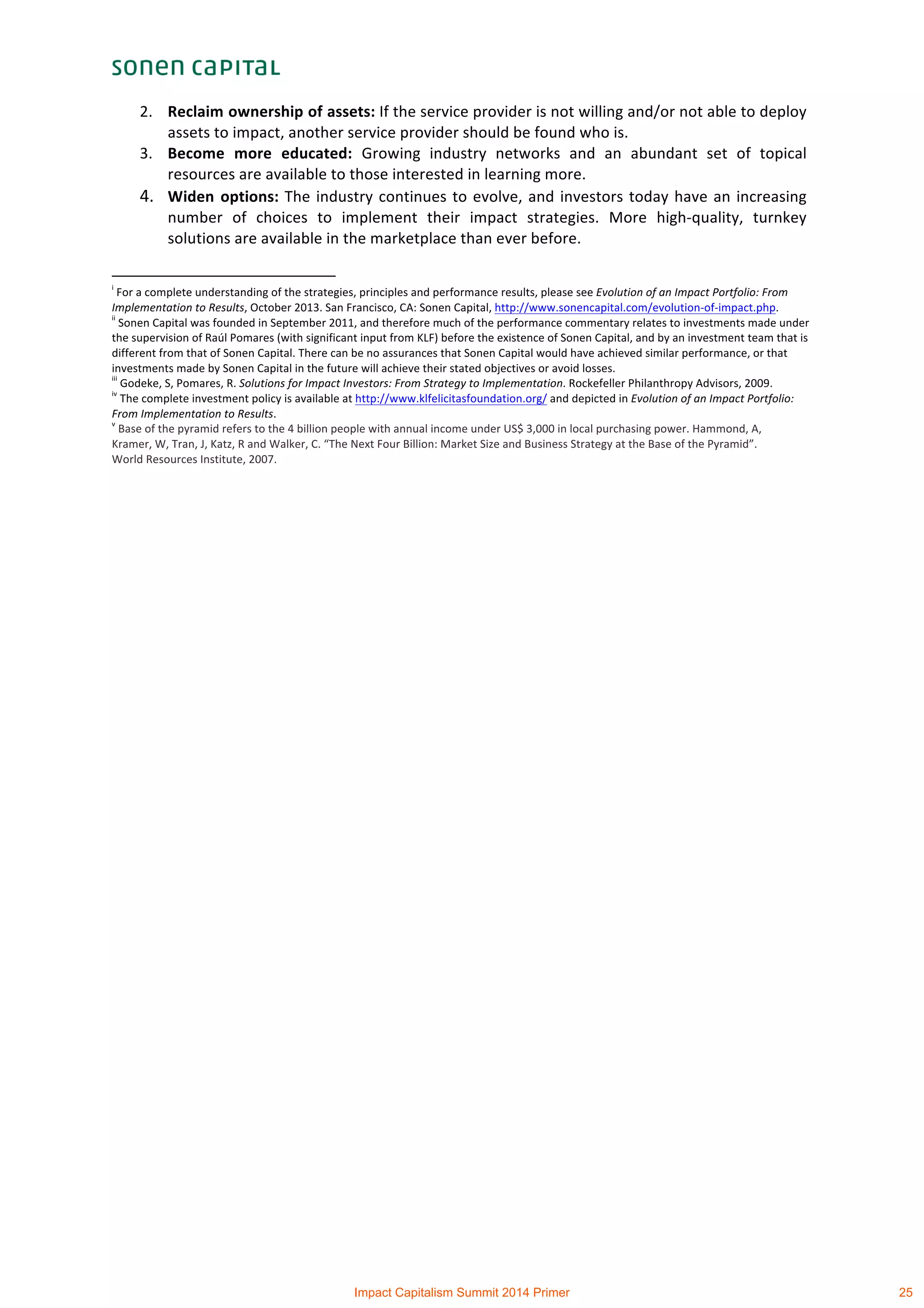  
2. Reclaim	
  ownership	
  of	
  assets:	
  If	
  the	
  service	
  provider	
  is	
  not	
  willing	
  and/or	
  not	
  able	
  to	
  deploy	
  
assets	
  to	
  impact,	
  another	
  service	
  provider	
  should	
  be	
  found	
  who	
  is.	
  	
  
3. Become	
   more	
   educated:	
   Growing	
   industry	
   networks	
   and	
   an	
   abundant	
   set	
   of	
   topical	
  
resources	
  are	
  available	
  to	
  those	
  interested	
  in	
  learning	
  more.	
  
4. Widen	
  options:	
  The	
  industry	
  continues	
  to	
  evolve,	
  and	
  investors	
  today	
  have	
  an	
  increasing	
  
number	
   of	
   choices	
   to	
   implement	
   their	
   impact	
   strategies.	
   More	
   high-­‐quality,	
   turnkey	
  
solutions	
  are	
  available	
  in	
  the	
  marketplace	
  than	
  ever	
  before.	
  	
  
	
  	
  	
  	
  	
  	
  	
  	
  	
  	
  	
  	
  	
  	
  	
  	
  	
  	
  	
  	
  	
  	
  	
  	
  	
  	
  	
  	
  	
  	
  	
  	
  	
  	
  	
  	
  	
  	
  	
  	
  	
  	
  	
  	
  	
  	
  	
  	
  	
  	
  	
  	
  	
  	
  	
  	
  	
  	
  	
  	
  	
  
i
	
  For	
  a	
  complete	
  understanding	
  of	
  the	
  strategies,	
  principles	
  and	
  performance	
  results,	
  please	
  see	
  Evolution	
  of	
  an	
  Impact	
  Portfolio:	
  From	
  
Implementation	
  to	
  Results,	
  October	
  2013.	
  San	
  Francisco,	
  CA:	
  Sonen	
  Capital,	
  http://www.sonencapital.com/evolution-­‐of-­‐impact.php.	
  
ii
	
  Sonen	
  Capital	
  was	
  founded	
  in	
  September	
  2011,	
  and	
  therefore	
  much	
  of	
  the	
  performance	
  commentary	
  relates	
  to	
  investments	
  made	
  under	
  
the	
  supervision	
  of	
  Raúl	
  Pomares	
  (with	
  significant	
  input	
  from	
  KLF)	
  before	
  the	
  existence	
  of	
  Sonen	
  Capital,	
  and	
  by	
  an	
  investment	
  team	
  that	
  is	
  
different	
  from	
  that	
  of	
  Sonen	
  Capital.	
  There	
  can	
  be	
  no	
  assurances	
  that	
  Sonen	
  Capital	
  would	
  have	
  achieved	
  similar	
  performance,	
  or	
  that	
  
investments	
  made	
  by	
  Sonen	
  Capital	
  in	
  the	
  future	
  will	
  achieve	
  their	
  stated	
  objectives	
  or	
  avoid	
  losses.	
  
iii
	
  Godeke,	
  S,	
  Pomares,	
  R.	
  Solutions	
  for	
  Impact	
  Investors:	
  From	
  Strategy	
  to	
  Implementation.	
  Rockefeller	
  Philanthropy	
  Advisors,	
  2009.	
  
iv
	
  The	
  complete	
  investment	
  policy	
  is	
  available	
  at	
  http://www.klfelicitasfoundation.org/	
  and	
  depicted	
  in	
  Evolution	
  of	
  an	
  Impact	
  Portfolio:	
  
From	
  Implementation	
  to	
  Results.	
  
v
	
  Base	
  of	
  the	
  pyramid	
  refers	
  to	
  the	
  4	
  billion	
  people	
  with	
  annual	
  income	
  under	
  US$	
  3,000	
  in	
  local	
  purchasing	
  power.	
  Hammond,	
  A,	
  
Kramer,	
  W,	
  Tran,	
  J,	
  Katz,	
  R	
  and	
  Walker,	
  C.	
  “The	
  Next	
  Four	
  Billion:	
  Market	
  Size	
  and	
  Business	
  Strategy	
  at	
  the	
  Base	
  of	
  the	
  Pyramid”.	
  
World	
  Resources	
  Institute,	
  2007.
Impact Capitalism Summit 2014 Primer 25
 