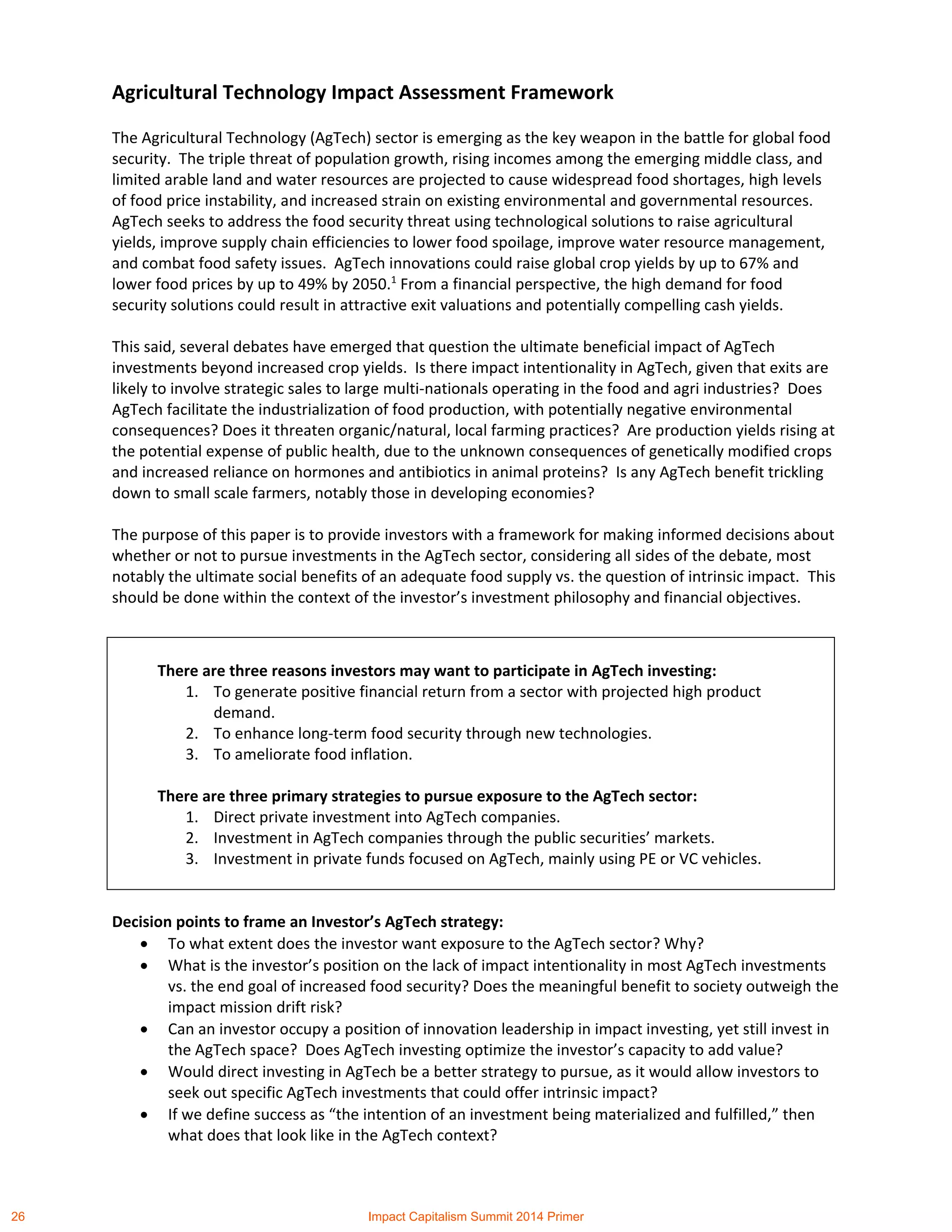 Agricultural Technology Impact Assessment Framework
The Agricultural Technology (AgTech) sector is emerging as the key weapon in the battle for global food
security. The triple threat of population growth, rising incomes among the emerging middle class, and
limited arable land and water resources are projected to cause widespread food shortages, high levels
of food price instability, and increased strain on existing environmental and governmental resources.
AgTech seeks to address the food security threat using technological solutions to raise agricultural
yields, improve supply chain efficiencies to lower food spoilage, improve water resource management,
and combat food safety issues. AgTech innovations could raise global crop yields by up to 67% and
lower food prices by up to 49% by 2050.1
From a financial perspective, the high demand for food
security solutions could result in attractive exit valuations and potentially compelling cash yields.
This said, several debates have emerged that question the ultimate beneficial impact of AgTech
investments beyond increased crop yields. Is there impact intentionality in AgTech, given that exits are
likely to involve strategic sales to large multi-nationals operating in the food and agri industries? Does
AgTech facilitate the industrialization of food production, with potentially negative environmental
consequences? Does it threaten organic/natural, local farming practices? Are production yields rising at
the potential expense of public health, due to the unknown consequences of genetically modified crops
and increased reliance on hormones and antibiotics in animal proteins? Is any AgTech benefit trickling
down to small scale farmers, notably those in developing economies?
The purpose of this paper is to provide investors with a framework for making informed decisions about
whether or not to pursue investments in the AgTech sector, considering all sides of the debate, most
notably the ultimate social benefits of an adequate food supply vs. the question of intrinsic impact. This
should be done within the context of the investor’s investment philosophy and financial objectives.
Decision points to frame an Investor’s AgTech strategy:
 To what extent does the investor want exposure to the AgTech sector? Why?
 What is the investor’s position on the lack of impact intentionality in most AgTech investments
vs. the end goal of increased food security? Does the meaningful benefit to society outweigh the
impact mission drift risk?
 Can an investor occupy a position of innovation leadership in impact investing, yet still invest in
the AgTech space? Does AgTech investing optimize the investor’s capacity to add value?
 Would direct investing in AgTech be a better strategy to pursue, as it would allow investors to
seek out specific AgTech investments that could offer intrinsic impact?
 If we define success as “the intention of an investment being materialized and fulfilled,” then
what does that look like in the AgTech context?
There are three reasons investors may want to participate in AgTech investing:
1. To generate positive financial return from a sector with projected high product
demand.
2. To enhance long-term food security through new technologies.
3. To ameliorate food inflation.
There are three primary strategies to pursue exposure to the AgTech sector:
1. Direct private investment into AgTech companies.
2. Investment in AgTech companies through the public securities’ markets.
3. Investment in private funds focused on AgTech, mainly using PE or VC vehicles.
26 Impact Capitalism Summit 2014 Primer
 