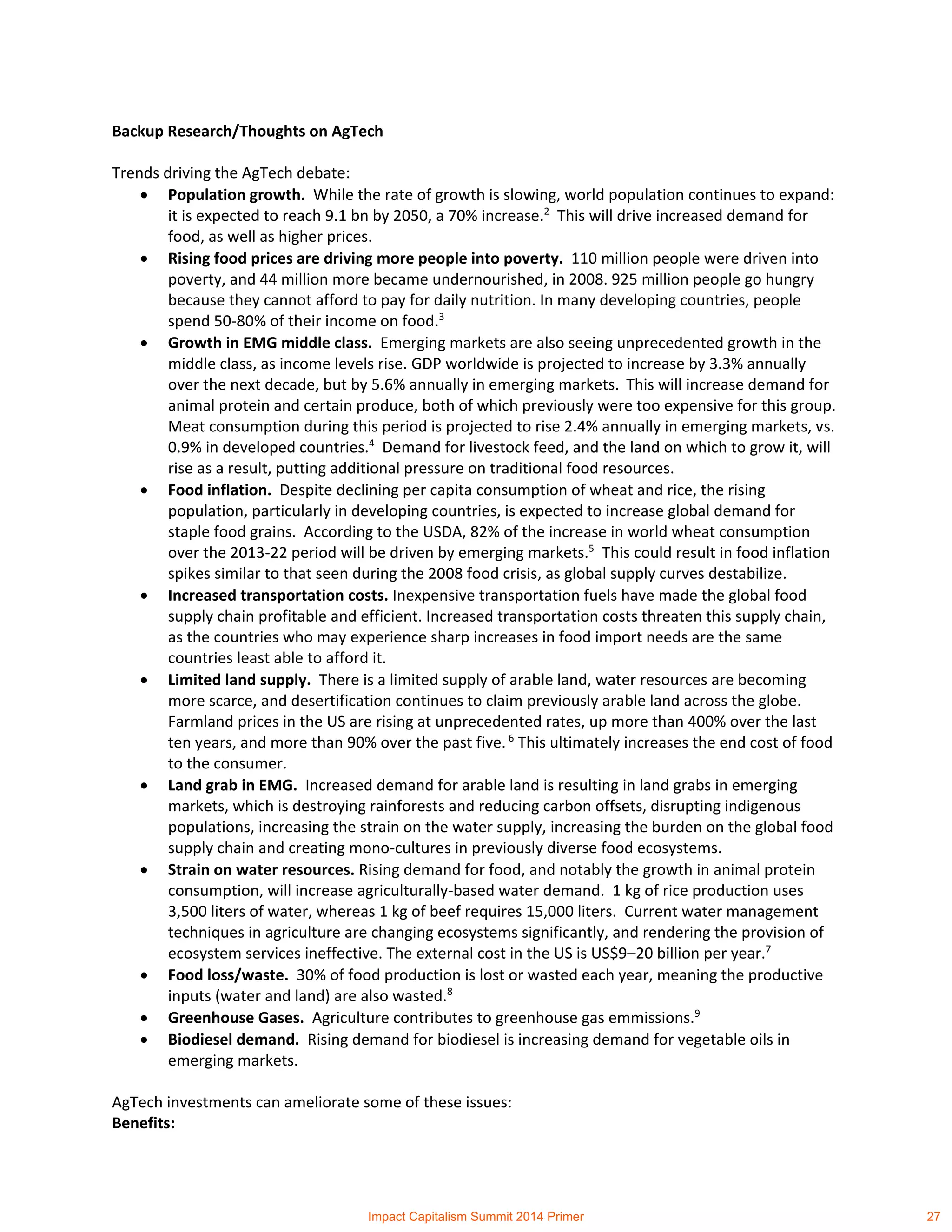 Backup Research/Thoughts on AgTech
Trends driving the AgTech debate:
 Population growth. While the rate of growth is slowing, world population continues to expand:
it is expected to reach 9.1 bn by 2050, a 70% increase.2
This will drive increased demand for
food, as well as higher prices.
 Rising food prices are driving more people into poverty. 110 million people were driven into
poverty, and 44 million more became undernourished, in 2008. 925 million people go hungry
because they cannot afford to pay for daily nutrition. In many developing countries, people
spend 50-80% of their income on food.3
 Growth in EMG middle class. Emerging markets are also seeing unprecedented growth in the
middle class, as income levels rise. GDP worldwide is projected to increase by 3.3% annually
over the next decade, but by 5.6% annually in emerging markets. This will increase demand for
animal protein and certain produce, both of which previously were too expensive for this group.
Meat consumption during this period is projected to rise 2.4% annually in emerging markets, vs.
0.9% in developed countries.4
Demand for livestock feed, and the land on which to grow it, will
rise as a result, putting additional pressure on traditional food resources.
 Food inflation. Despite declining per capita consumption of wheat and rice, the rising
population, particularly in developing countries, is expected to increase global demand for
staple food grains. According to the USDA, 82% of the increase in world wheat consumption
over the 2013-22 period will be driven by emerging markets.5
This could result in food inflation
spikes similar to that seen during the 2008 food crisis, as global supply curves destabilize.
 Increased transportation costs. Inexpensive transportation fuels have made the global food
supply chain profitable and efficient. Increased transportation costs threaten this supply chain,
as the countries who may experience sharp increases in food import needs are the same
countries least able to afford it.
 Limited land supply. There is a limited supply of arable land, water resources are becoming
more scarce, and desertification continues to claim previously arable land across the globe.
Farmland prices in the US are rising at unprecedented rates, up more than 400% over the last
ten years, and more than 90% over the past five. 6
This ultimately increases the end cost of food
to the consumer.
 Land grab in EMG. Increased demand for arable land is resulting in land grabs in emerging
markets, which is destroying rainforests and reducing carbon offsets, disrupting indigenous
populations, increasing the strain on the water supply, increasing the burden on the global food
supply chain and creating mono-cultures in previously diverse food ecosystems.
 Strain on water resources. Rising demand for food, and notably the growth in animal protein
consumption, will increase agriculturally-based water demand. 1 kg of rice production uses
3,500 liters of water, whereas 1 kg of beef requires 15,000 liters. Current water management
techniques in agriculture are changing ecosystems significantly, and rendering the provision of
ecosystem services ineffective. The external cost in the US is US$9–20 billion per year.7
 Food loss/waste. 30% of food production is lost or wasted each year, meaning the productive
inputs (water and land) are also wasted.8
 Greenhouse Gases. Agriculture contributes to greenhouse gas emmissions.9
 Biodiesel demand. Rising demand for biodiesel is increasing demand for vegetable oils in
emerging markets.
AgTech investments can ameliorate some of these issues:
Benefits:
Impact Capitalism Summit 2014 Primer 27
 