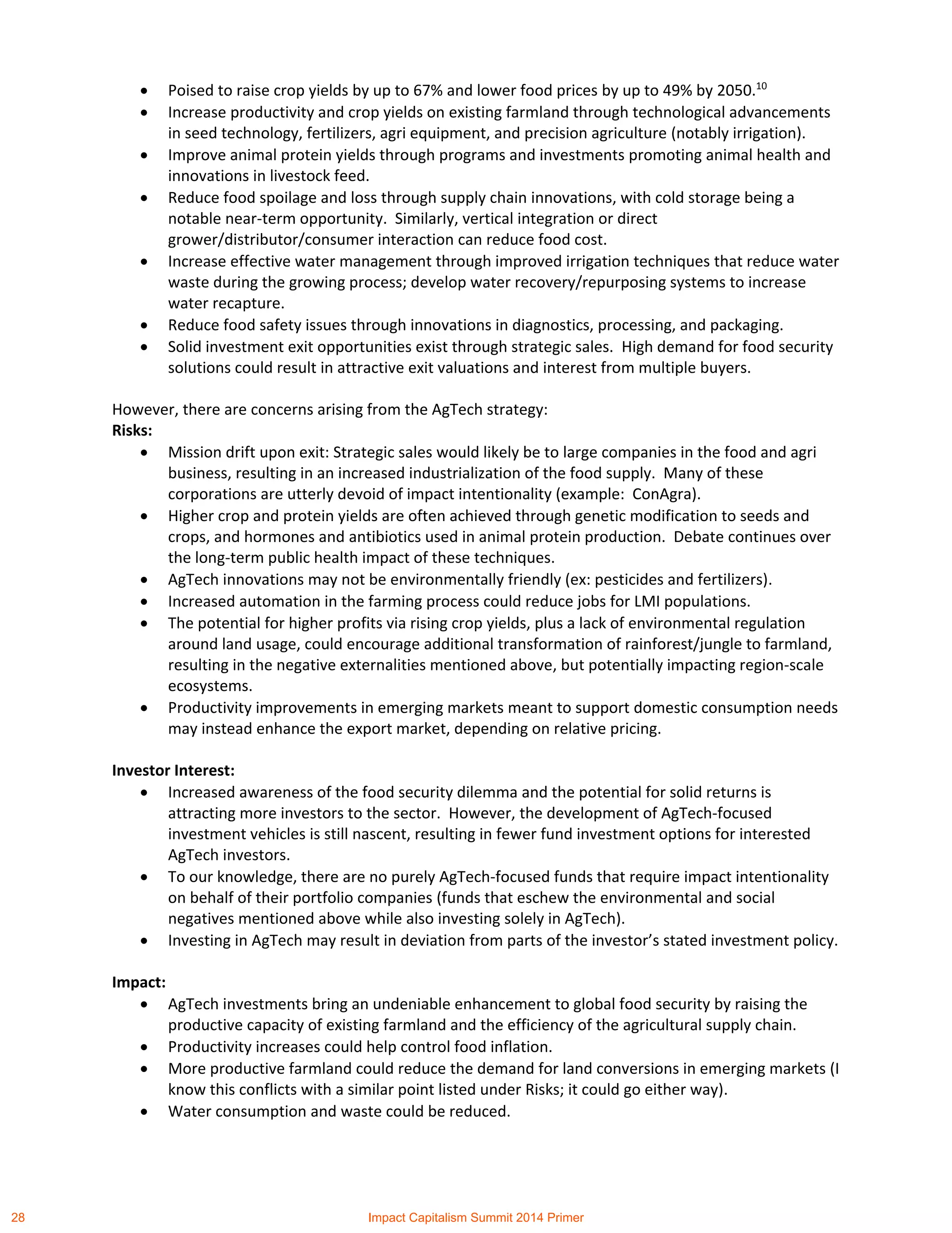  Poised to raise crop yields by up to 67% and lower food prices by up to 49% by 2050.10
 Increase productivity and crop yields on existing farmland through technological advancements
in seed technology, fertilizers, agri equipment, and precision agriculture (notably irrigation).
 Improve animal protein yields through programs and investments promoting animal health and
innovations in livestock feed.
 Reduce food spoilage and loss through supply chain innovations, with cold storage being a
notable near-term opportunity. Similarly, vertical integration or direct
grower/distributor/consumer interaction can reduce food cost.
 Increase effective water management through improved irrigation techniques that reduce water
waste during the growing process; develop water recovery/repurposing systems to increase
water recapture.
 Reduce food safety issues through innovations in diagnostics, processing, and packaging.
 Solid investment exit opportunities exist through strategic sales. High demand for food security
solutions could result in attractive exit valuations and interest from multiple buyers.
However, there are concerns arising from the AgTech strategy:
Risks:
 Mission drift upon exit: Strategic sales would likely be to large companies in the food and agri
business, resulting in an increased industrialization of the food supply. Many of these
corporations are utterly devoid of impact intentionality (example: ConAgra).
 Higher crop and protein yields are often achieved through genetic modification to seeds and
crops, and hormones and antibiotics used in animal protein production. Debate continues over
the long-term public health impact of these techniques.
 AgTech innovations may not be environmentally friendly (ex: pesticides and fertilizers).
 Increased automation in the farming process could reduce jobs for LMI populations.
 The potential for higher profits via rising crop yields, plus a lack of environmental regulation
around land usage, could encourage additional transformation of rainforest/jungle to farmland,
resulting in the negative externalities mentioned above, but potentially impacting region-scale
ecosystems.
 Productivity improvements in emerging markets meant to support domestic consumption needs
may instead enhance the export market, depending on relative pricing.
Investor Interest:
 Increased awareness of the food security dilemma and the potential for solid returns is
attracting more investors to the sector. However, the development of AgTech-focused
investment vehicles is still nascent, resulting in fewer fund investment options for interested
AgTech investors.
 To our knowledge, there are no purely AgTech-focused funds that require impact intentionality
on behalf of their portfolio companies (funds that eschew the environmental and social
negatives mentioned above while also investing solely in AgTech).
 Investing in AgTech may result in deviation from parts of the investor’s stated investment policy.
Impact:
 AgTech investments bring an undeniable enhancement to global food security by raising the
productive capacity of existing farmland and the efficiency of the agricultural supply chain.
 Productivity increases could help control food inflation.
 More productive farmland could reduce the demand for land conversions in emerging markets (I
know this conflicts with a similar point listed under Risks; it could go either way).
 Water consumption and waste could be reduced.
28 Impact Capitalism Summit 2014 Primer
 