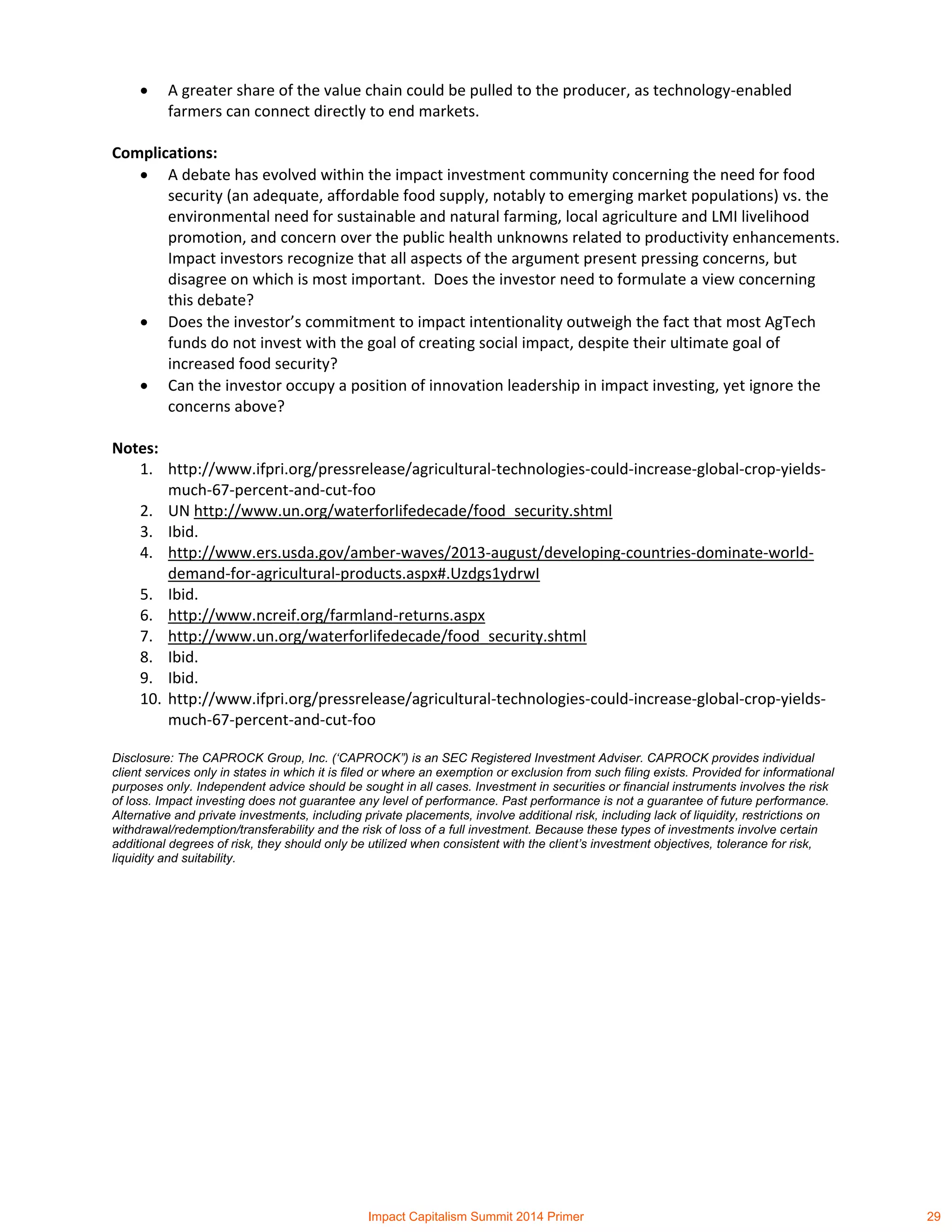  A greater share of the value chain could be pulled to the producer, as technology-enabled
farmers can connect directly to end markets.
Complications:
 A debate has evolved within the impact investment community concerning the need for food
security (an adequate, affordable food supply, notably to emerging market populations) vs. the
environmental need for sustainable and natural farming, local agriculture and LMI livelihood
promotion, and concern over the public health unknowns related to productivity enhancements.
Impact investors recognize that all aspects of the argument present pressing concerns, but
disagree on which is most important. Does the investor need to formulate a view concerning
this debate?
 Does the investor’s commitment to impact intentionality outweigh the fact that most AgTech
funds do not invest with the goal of creating social impact, despite their ultimate goal of
increased food security?
 Can the investor occupy a position of innovation leadership in impact investing, yet ignore the
concerns above?
Notes:
1. http://www.ifpri.org/pressrelease/agricultural-technologies-could-increase-global-crop-yields-
much-67-percent-and-cut-foo
2. UN http://www.un.org/waterforlifedecade/food_security.shtml
3. Ibid.
4. http://www.ers.usda.gov/amber-waves/2013-august/developing-countries-dominate-world-
demand-for-agricultural-products.aspx#.Uzdgs1ydrwI
5. Ibid.
6. http://www.ncreif.org/farmland-returns.aspx
7. http://www.un.org/waterforlifedecade/food_security.shtml
8. Ibid.
9. Ibid.
10. http://www.ifpri.org/pressrelease/agricultural-technologies-could-increase-global-crop-yields-
much-67-percent-and-cut-foo
Disclosure: The CAPROCK Group, Inc. (‘CAPROCK”) is an SEC Registered Investment Adviser. CAPROCK provides individual
client services only in states in which it is filed or where an exemption or exclusion from such filing exists. Provided for informational
purposes only. Independent advice should be sought in all cases. Investment in securities or financial instruments involves the risk
of loss. Impact investing does not guarantee any level of performance. Past performance is not a guarantee of future performance.
Alternative and private investments, including private placements, involve additional risk, including lack of liquidity, restrictions on
withdrawal/redemption/transferability and the risk of loss of a full investment. Because these types of investments involve certain
additional degrees of risk, they should only be utilized when consistent with the client’s investment objectives, tolerance for risk,
liquidity and suitability.
Impact Capitalism Summit 2014 Primer 29
 