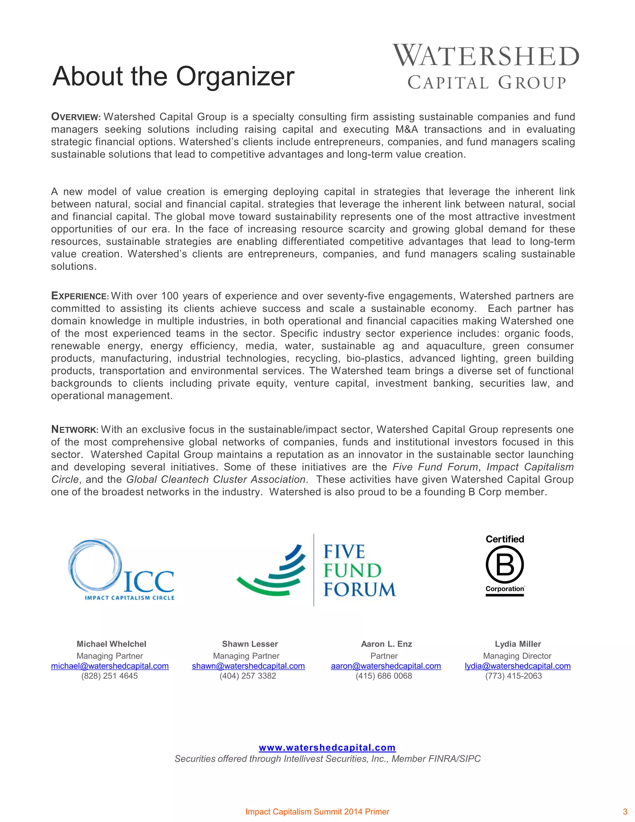 About the Organizer
OVERVIEW: Watershed Capital Group is a specialty consulting firm assisting sustainable companies and fund
managers seeking solutions including raising capital and executing M&A transactions and in evaluating
strategic financial options. Watershed’s clients include entrepreneurs, companies, and fund managers scaling
sustainable solutions that lead to competitive advantages and long-term value creation.
A new model of value creation is emerging deploying capital in strategies that leverage the inherent link
between natural, social and financial capital. strategies that leverage the inherent link between natural, social
and financial capital. The global move toward sustainability represents one of the most attractive investment
opportunities of our era. In the face of increasing resource scarcity and growing global demand for these
resources, sustainable strategies are enabling differentiated competitive advantages that lead to long-term
value creation. Watershed’s clients are entrepreneurs, companies, and fund managers scaling sustainable
solutions.
EXPERIENCE: With over 100 years of experience and over seventy-five engagements, Watershed partners are
committed to assisting its clients achieve success and scale a sustainable economy. Each partner has
domain knowledge in multiple industries, in both operational and financial capacities making Watershed one
of the most experienced teams in the sector. Specific industry sector experience includes: organic foods,
renewable energy, energy efficiency, media, water, sustainable ag and aquaculture, green consumer
products, manufacturing, industrial technologies, recycling, bio-plastics, advanced lighting, green building
products, transportation and environmental services. The Watershed team brings a diverse set of functional
backgrounds to clients including private equity, venture capital, investment banking, securities law, and
operational management.
NETWORK: With an exclusive focus in the sustainable/impact sector, Watershed Capital Group represents one
of the most comprehensive global networks of companies, funds and institutional investors focused in this
sector. Watershed Capital Group maintains a reputation as an innovator in the sustainable sector launching
and developing several initiatives. Some of these initiatives are the Five Fund Forum, Impact Capitalism
Circle, and the Global Cleantech Cluster Association. These activities have given Watershed Capital Group
one of the broadest networks in the industry. Watershed is also proud to be a founding B Corp member.
Michael Whelchel Shawn Lesser Aaron L. Enz Lydia Miller
Managing Partner Managing Partner Partner Managing Director
michael@watershedcapital.com shawn@watershedcapital.com aaron@watershedcapital.com lydia@watershedcapital.com
(828) 251 4645 (404) 257 3382 (415) 686 0068 (773) 415-2063
www.watershedcapital.com
Securities offered through Intellivest Securities, Inc., Member FINRA/SIPC
Impact Capitalism Summit 2014 Primer 3
 