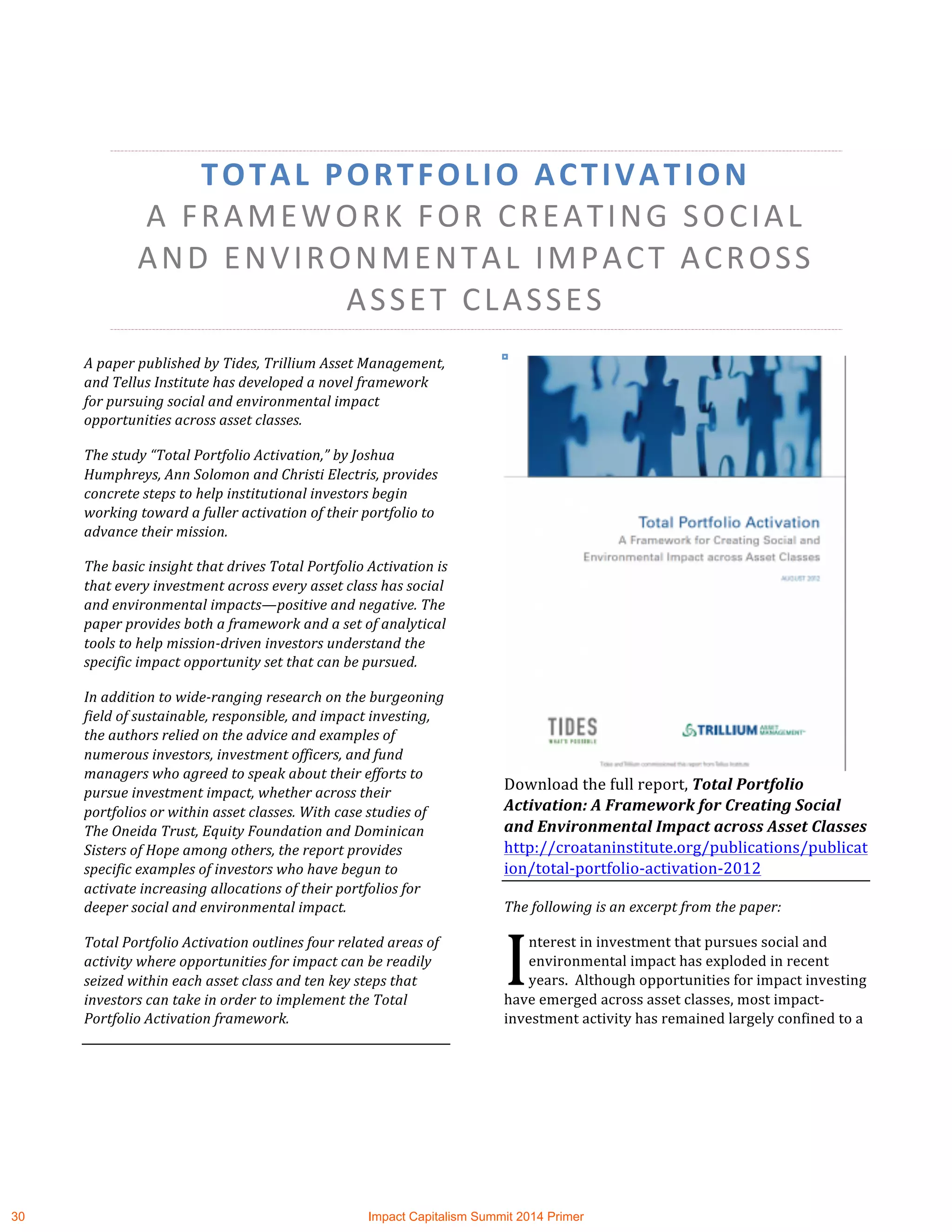 TOTAL	
  PORTFOLIO	
  ACTIVATION	
  	
  
A	
  FRAMEWORK	
  FOR	
  CREATING	
  SOCIAL	
  
AND	
  ENVIRONMENTAL	
  IMPACT	
  ACROSS	
  
ASSET	
  CLASSES	
  
A	
  paper	
  published	
  by	
  Tides,	
  Trillium	
  Asset	
  Management,	
  
and	
  Tellus	
  Institute	
  has	
  developed	
  a	
  novel	
  framework	
  
for	
  pursuing	
  social	
  and	
  environmental	
  impact	
  
opportunities	
  across	
  asset	
  classes.	
  
The	
  study	
  “Total	
  Portfolio	
  Activation,”	
  by	
  Joshua	
  
Humphreys,	
  Ann	
  Solomon	
  and	
  Christi	
  Electris,	
  provides	
  
concrete	
  steps	
  to	
  help	
  institutional	
  investors	
  begin	
  
working	
  toward	
  a	
  fuller	
  activation	
  of	
  their	
  portfolio	
  to	
  
advance	
  their	
  mission.	
  
The	
  basic	
  insight	
  that	
  drives	
  Total	
  Portfolio	
  Activation	
  is	
  
that	
  every	
  investment	
  across	
  every	
  asset	
  class	
  has	
  social	
  
and	
  environmental	
  impacts—positive	
  and	
  negative.	
  The	
  
paper	
  provides	
  both	
  a	
  framework	
  and	
  a	
  set	
  of	
  analytical	
  
tools	
  to	
  help	
  mission-­‐driven	
  investors	
  understand	
  the	
  
specific	
  impact	
  opportunity	
  set	
  that	
  can	
  be	
  pursued.	
  
In	
  addition	
  to	
  wide-­‐ranging	
  research	
  on	
  the	
  burgeoning	
  
field	
  of	
  sustainable,	
  responsible,	
  and	
  impact	
  investing,	
  
the	
  authors	
  relied	
  on	
  the	
  advice	
  and	
  examples	
  of	
  
numerous	
  investors,	
  investment	
  officers,	
  and	
  fund	
  
managers	
  who	
  agreed	
  to	
  speak	
  about	
  their	
  efforts	
  to	
  
pursue	
  investment	
  impact,	
  whether	
  across	
  their	
  
portfolios	
  or	
  within	
  asset	
  classes.	
  With	
  case	
  studies	
  of	
  
The	
  Oneida	
  Trust,	
  Equity	
  Foundation	
  and	
  Dominican	
  
Sisters	
  of	
  Hope	
  among	
  others,	
  the	
  report	
  provides	
  
specific	
  examples	
  of	
  investors	
  who	
  have	
  begun	
  to	
  
activate	
  increasing	
  allocations	
  of	
  their	
  portfolios	
  for	
  
deeper	
  social	
  and	
  environmental	
  impact.	
  	
  
Total	
  Portfolio	
  Activation	
  outlines	
  four	
  related	
  areas	
  of	
  
activity	
  where	
  opportunities	
  for	
  impact	
  can	
  be	
  readily	
  
seized	
  within	
  each	
  asset	
  class	
  and	
  ten	
  key	
  steps	
  that	
  
investors	
  can	
  take	
  in	
  order	
  to	
  implement	
  the	
  Total	
  
Portfolio	
  Activation	
  framework.	
  	
  
	
  
	
  
Download	
  the	
  full	
  report,	
  Total	
  Portfolio	
  
Activation:	
  A	
  Framework	
  for	
  Creating	
  Social	
  
and	
  Environmental	
  Impact	
  across	
  Asset	
  Classes	
  
http://croataninstitute.org/publications/publicat
ion/total-­‐portfolio-­‐activation-­‐2012	
  	
  
The	
  following	
  is	
  an	
  excerpt	
  from	
  the	
  paper:	
  
nterest	
  in	
  investment	
  that	
  pursues	
  social	
  and	
  
environmental	
  impact	
  has	
  exploded	
  in	
  recent	
  
years.	
  	
  Although	
  opportunities	
  for	
  impact	
  investing	
  
have	
  emerged	
  across	
  asset	
  classes,	
  most	
  impact-­‐
investment	
  activity	
  has	
  remained	
  largely	
  confined	
  to	
  a	
  
I	
  
30 Impact Capitalism Summit 2014 Primer
 