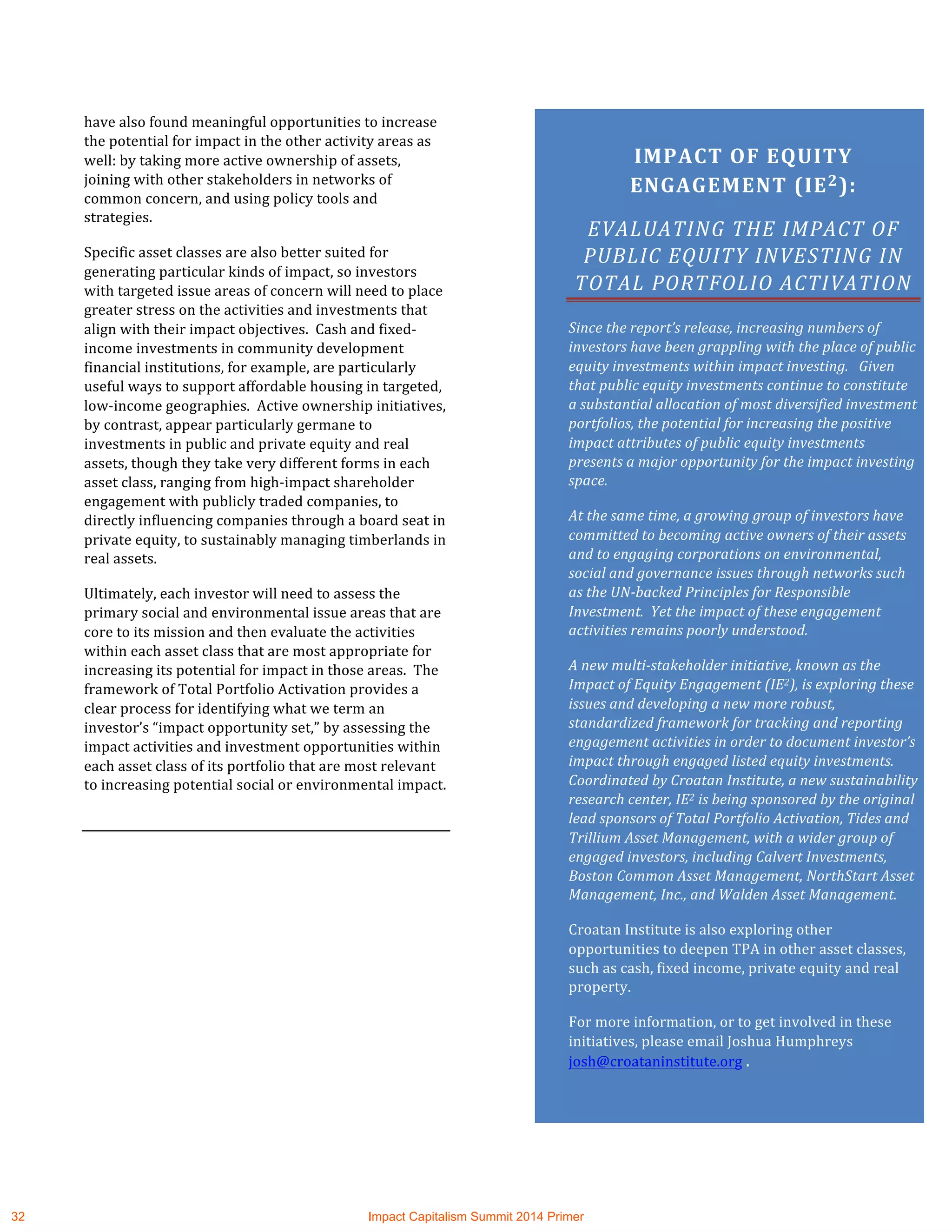 have	
  also	
  found	
  meaningful	
  opportunities	
  to	
  increase	
  
the	
  potential	
  for	
  impact	
  in	
  the	
  other	
  activity	
  areas	
  as	
  
well:	
  by	
  taking	
  more	
  active	
  ownership	
  of	
  assets,	
  
joining	
  with	
  other	
  stakeholders	
  in	
  networks	
  of	
  
common	
  concern,	
  and	
  using	
  policy	
  tools	
  and	
  
strategies.	
  
Specific	
  asset	
  classes	
  are	
  also	
  better	
  suited	
  for	
  
generating	
  particular	
  kinds	
  of	
  impact,	
  so	
  investors	
  
with	
  targeted	
  issue	
  areas	
  of	
  concern	
  will	
  need	
  to	
  place	
  
greater	
  stress	
  on	
  the	
  activities	
  and	
  investments	
  that	
  
align	
  with	
  their	
  impact	
  objectives.	
  	
  Cash	
  and	
  fixed-­‐
income	
  investments	
  in	
  community	
  development	
  
financial	
  institutions,	
  for	
  example,	
  are	
  particularly	
  
useful	
  ways	
  to	
  support	
  affordable	
  housing	
  in	
  targeted,	
  
low-­‐income	
  geographies.	
  	
  Active	
  ownership	
  initiatives,	
  
by	
  contrast,	
  appear	
  particularly	
  germane	
  to	
  
investments	
  in	
  public	
  and	
  private	
  equity	
  and	
  real	
  
assets,	
  though	
  they	
  take	
  very	
  different	
  forms	
  in	
  each	
  
asset	
  class,	
  ranging	
  from	
  high-­‐impact	
  shareholder	
  
engagement	
  with	
  publicly	
  traded	
  companies,	
  to	
  
directly	
  influencing	
  companies	
  through	
  a	
  board	
  seat	
  in	
  
private	
  equity,	
  to	
  sustainably	
  managing	
  timberlands	
  in	
  
real	
  assets.	
  	
  	
  
Ultimately,	
  each	
  investor	
  will	
  need	
  to	
  assess	
  the	
  
primary	
  social	
  and	
  environmental	
  issue	
  areas	
  that	
  are	
  
core	
  to	
  its	
  mission	
  and	
  then	
  evaluate	
  the	
  activities	
  
within	
  each	
  asset	
  class	
  that	
  are	
  most	
  appropriate	
  for	
  
increasing	
  its	
  potential	
  for	
  impact	
  in	
  those	
  areas.	
  	
  The	
  
framework	
  of	
  Total	
  Portfolio	
  Activation	
  provides	
  a	
  
clear	
  process	
  for	
  identifying	
  what	
  we	
  term	
  an	
  
investor’s	
  “impact	
  opportunity	
  set,”	
  by	
  assessing	
  the	
  
impact	
  activities	
  and	
  investment	
  opportunities	
  within	
  
each	
  asset	
  class	
  of	
  its	
  portfolio	
  that	
  are	
  most	
  relevant	
  
to	
  increasing	
  potential	
  social	
  or	
  environmental	
  impact.	
  
	
  
IMPACT	
  OF	
  EQUITY	
  
ENGAGEMENT	
  (IE2):	
  	
  
EVALUATING	
  THE	
  IMPACT	
  OF	
  
PUBLIC	
  EQUITY	
  INVESTING	
  IN	
  
TOTAL	
  PORTFOLIO	
  ACTIVATION	
  	
  
Since	
  the	
  report’s	
  release,	
  increasing	
  numbers	
  of	
  
investors	
  have	
  been	
  grappling	
  with	
  the	
  place	
  of	
  public	
  
equity	
  investments	
  within	
  impact	
  investing.	
  	
  	
  Given	
  
that	
  public	
  equity	
  investments	
  continue	
  to	
  constitute	
  
a	
  substantial	
  allocation	
  of	
  most	
  diversified	
  investment	
  
portfolios,	
  the	
  potential	
  for	
  increasing	
  the	
  positive	
  
impact	
  attributes	
  of	
  public	
  equity	
  investments	
  
presents	
  a	
  major	
  opportunity	
  for	
  the	
  impact	
  investing	
  
space.	
  
At	
  the	
  same	
  time,	
  a	
  growing	
  group	
  of	
  investors	
  have	
  
committed	
  to	
  becoming	
  active	
  owners	
  of	
  their	
  assets	
  
and	
  to	
  engaging	
  corporations	
  on	
  environmental,	
  
social	
  and	
  governance	
  issues	
  through	
  networks	
  such	
  
as	
  the	
  UN-­‐backed	
  Principles	
  for	
  Responsible	
  
Investment.	
  	
  Yet	
  the	
  impact	
  of	
  these	
  engagement	
  
activities	
  remains	
  poorly	
  understood.	
  	
  	
  
A	
  new	
  multi-­‐stakeholder	
  initiative,	
  known	
  as	
  the	
  
Impact	
  of	
  Equity	
  Engagement	
  (IE2),	
  is	
  exploring	
  these	
  
issues	
  and	
  developing	
  a	
  new	
  more	
  robust,	
  
standardized	
  framework	
  for	
  tracking	
  and	
  reporting	
  
engagement	
  activities	
  in	
  order	
  to	
  document	
  investor’s	
  
impact	
  through	
  engaged	
  listed	
  equity	
  investments.	
  	
  
Coordinated	
  by	
  Croatan	
  Institute,	
  a	
  new	
  sustainability	
  
research	
  center,	
  IE2	
  is	
  being	
  sponsored	
  by	
  the	
  original	
  
lead	
  sponsors	
  of	
  Total	
  Portfolio	
  Activation,	
  Tides	
  and	
  
Trillium	
  Asset	
  Management,	
  with	
  a	
  wider	
  group	
  of	
  
engaged	
  investors,	
  including	
  Calvert	
  Investments,	
  
Boston	
  Common	
  Asset	
  Management,	
  NorthStart	
  Asset	
  
Management,	
  Inc.,	
  and	
  Walden	
  Asset	
  Management.	
  	
  
Croatan	
  Institute	
  is	
  also	
  exploring	
  other	
  
opportunities	
  to	
  deepen	
  TPA	
  in	
  other	
  asset	
  classes,	
  
such	
  as	
  cash,	
  fixed	
  income,	
  private	
  equity	
  and	
  real	
  
property.	
  
For	
  more	
  information,	
  or	
  to	
  get	
  involved	
  in	
  these	
  
initiatives,	
  please	
  email	
  Joshua	
  Humphreys	
  
josh@croataninstitute.org	
  .	
  
	
  
	
  
32 Impact Capitalism Summit 2014 Primer
 