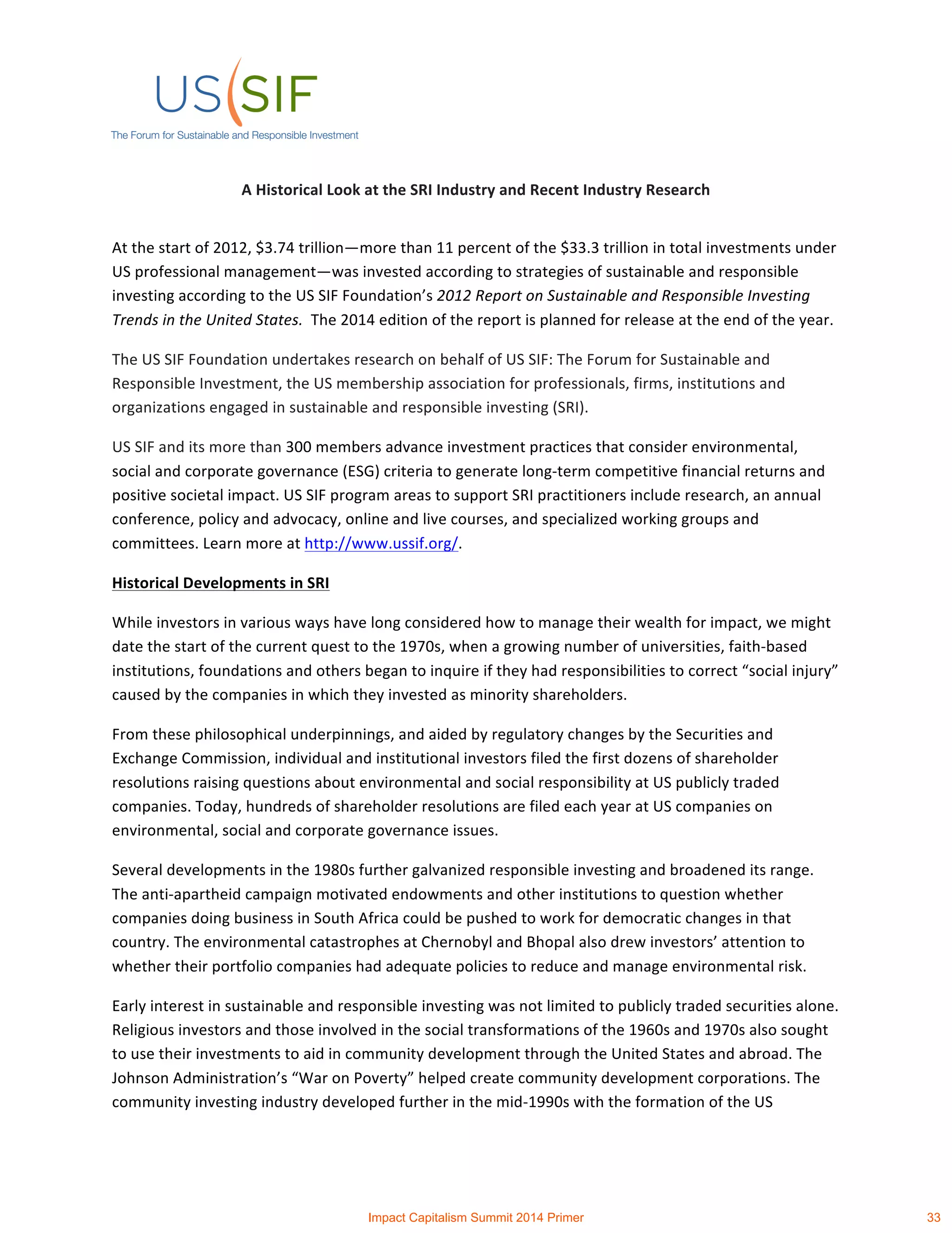 A	
  Historical	
  Look	
  at	
  the	
  SRI	
  Industry	
  and	
  Recent	
  Industry	
  Research	
  
	
  
At	
  the	
  start	
  of	
  2012,	
  $3.74	
  trillion—more	
  than	
  11	
  percent	
  of	
  the	
  $33.3	
  trillion	
  in	
  total	
  investments	
  under	
  
US	
  professional	
  management—was	
  invested	
  according	
  to	
  strategies	
  of	
  sustainable	
  and	
  responsible	
  
investing	
  according	
  to	
  the	
  US	
  SIF	
  Foundation’s	
  2012	
  Report	
  on	
  Sustainable	
  and	
  Responsible	
  Investing	
  
Trends	
  in	
  the	
  United	
  States.	
  	
  The	
  2014	
  edition	
  of	
  the	
  report	
  is	
  planned	
  for	
  release	
  at	
  the	
  end	
  of	
  the	
  year.	
  
The	
  US	
  SIF	
  Foundation	
  undertakes	
  research	
  on	
  behalf	
  of	
  US	
  SIF:	
  The	
  Forum	
  for	
  Sustainable	
  and	
  
Responsible	
  Investment,	
  the	
  US	
  membership	
  association	
  for	
  professionals,	
  firms,	
  institutions	
  and	
  
organizations	
  engaged	
  in	
  sustainable	
  and	
  responsible	
  investing	
  (SRI).	
  	
  
US	
  SIF	
  and	
  its	
  more	
  than	
  300	
  members	
  advance	
  investment	
  practices	
  that	
  consider	
  environmental,	
  
social	
  and	
  corporate	
  governance	
  (ESG)	
  criteria	
  to	
  generate	
  long-­‐term	
  competitive	
  financial	
  returns	
  and	
  
positive	
  societal	
  impact.	
  US	
  SIF	
  program	
  areas	
  to	
  support	
  SRI	
  practitioners	
  include	
  research,	
  an	
  annual	
  
conference,	
  policy	
  and	
  advocacy,	
  online	
  and	
  live	
  courses,	
  and	
  specialized	
  working	
  groups	
  and	
  
committees.	
  Learn	
  more	
  at	
  http://www.ussif.org/.	
  	
  
Historical	
  Developments	
  in	
  SRI	
  
While	
  investors	
  in	
  various	
  ways	
  have	
  long	
  considered	
  how	
  to	
  manage	
  their	
  wealth	
  for	
  impact,	
  we	
  might	
  
date	
  the	
  start	
  of	
  the	
  current	
  quest	
  to	
  the	
  1970s,	
  when	
  a	
  growing	
  number	
  of	
  universities,	
  faith-­‐based	
  
institutions,	
  foundations	
  and	
  others	
  began	
  to	
  inquire	
  if	
  they	
  had	
  responsibilities	
  to	
  correct	
  “social	
  injury”	
  
caused	
  by	
  the	
  companies	
  in	
  which	
  they	
  invested	
  as	
  minority	
  shareholders.	
  	
  
From	
  these	
  philosophical	
  underpinnings,	
  and	
  aided	
  by	
  regulatory	
  changes	
  by	
  the	
  Securities	
  and	
  
Exchange	
  Commission,	
  individual	
  and	
  institutional	
  investors	
  filed	
  the	
  first	
  dozens	
  of	
  shareholder	
  
resolutions	
  raising	
  questions	
  about	
  environmental	
  and	
  social	
  responsibility	
  at	
  US	
  publicly	
  traded	
  
companies.	
  Today,	
  hundreds	
  of	
  shareholder	
  resolutions	
  are	
  filed	
  each	
  year	
  at	
  US	
  companies	
  on	
  
environmental,	
  social	
  and	
  corporate	
  governance	
  issues.	
  
Several	
  developments	
  in	
  the	
  1980s	
  further	
  galvanized	
  responsible	
  investing	
  and	
  broadened	
  its	
  range.	
  	
  
The	
  anti-­‐apartheid	
  campaign	
  motivated	
  endowments	
  and	
  other	
  institutions	
  to	
  question	
  whether	
  
companies	
  doing	
  business	
  in	
  South	
  Africa	
  could	
  be	
  pushed	
  to	
  work	
  for	
  democratic	
  changes	
  in	
  that	
  
country.	
  The	
  environmental	
  catastrophes	
  at	
  Chernobyl	
  and	
  Bhopal	
  also	
  drew	
  investors’	
  attention	
  to	
  
whether	
  their	
  portfolio	
  companies	
  had	
  adequate	
  policies	
  to	
  reduce	
  and	
  manage	
  environmental	
  risk.	
  	
  	
  
Early	
  interest	
  in	
  sustainable	
  and	
  responsible	
  investing	
  was	
  not	
  limited	
  to	
  publicly	
  traded	
  securities	
  alone.	
  
Religious	
  investors	
  and	
  those	
  involved	
  in	
  the	
  social	
  transformations	
  of	
  the	
  1960s	
  and	
  1970s	
  also	
  sought	
  
to	
  use	
  their	
  investments	
  to	
  aid	
  in	
  community	
  development	
  through	
  the	
  United	
  States	
  and	
  abroad.	
  The	
  
Johnson	
  Administration’s	
  “War	
  on	
  Poverty”	
  helped	
  create	
  community	
  development	
  corporations.	
  The	
  
community	
  investing	
  industry	
  developed	
  further	
  in	
  the	
  mid-­‐1990s	
  with	
  the	
  formation	
  of	
  the	
  US	
  
Impact Capitalism Summit 2014 Primer 33
 