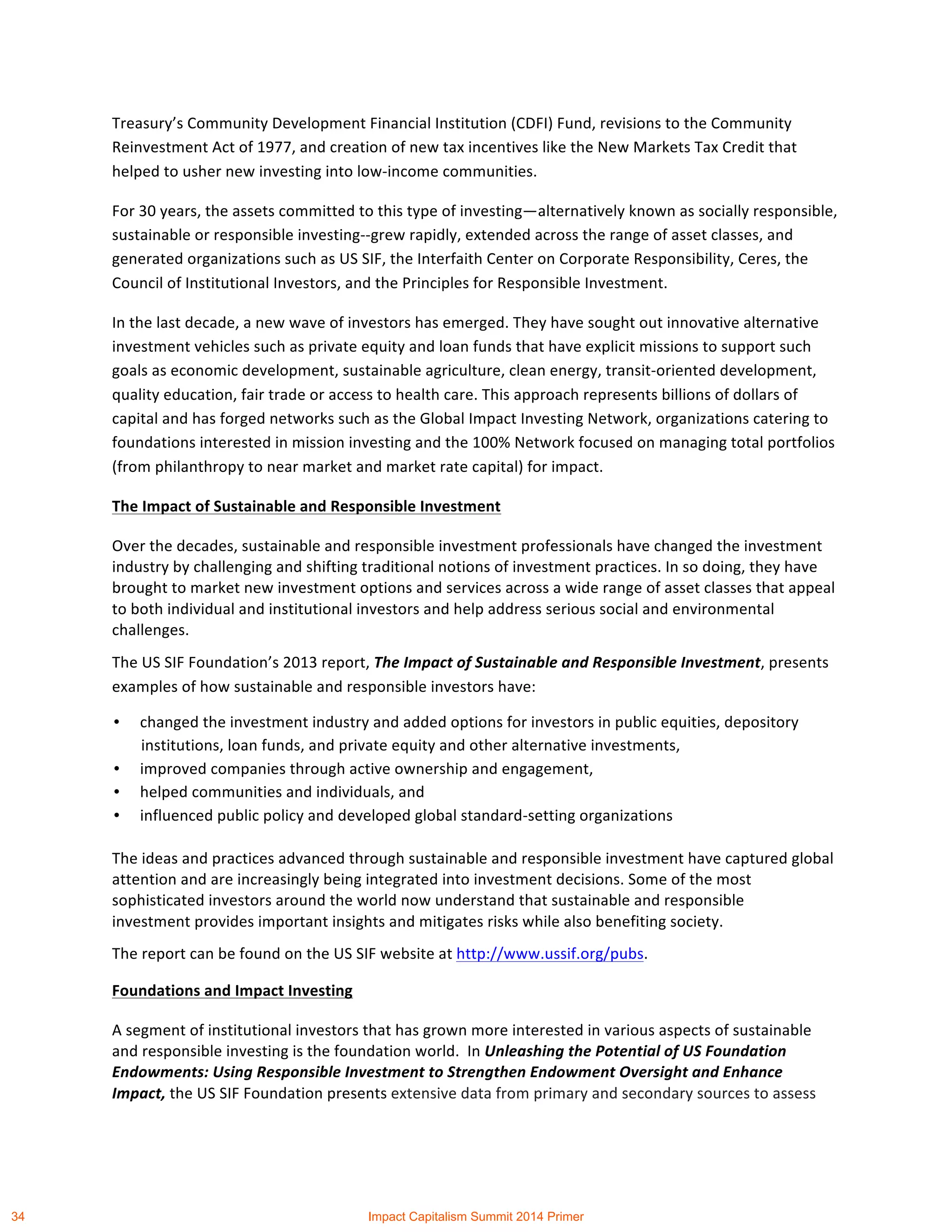 Treasury’s	
  Community	
  Development	
  Financial	
  Institution	
  (CDFI)	
  Fund,	
  revisions	
  to	
  the	
  Community	
  
Reinvestment	
  Act	
  of	
  1977,	
  and	
  creation	
  of	
  new	
  tax	
  incentives	
  like	
  the	
  New	
  Markets	
  Tax	
  Credit	
  that	
  
helped	
  to	
  usher	
  new	
  investing	
  into	
  low-­‐income	
  communities.	
  	
  	
  
For	
  30	
  years,	
  the	
  assets	
  committed	
  to	
  this	
  type	
  of	
  investing—alternatively	
  known	
  as	
  socially	
  responsible,	
  
sustainable	
  or	
  responsible	
  investing-­‐-­‐grew	
  rapidly,	
  extended	
  across	
  the	
  range	
  of	
  asset	
  classes,	
  and	
  
generated	
  organizations	
  such	
  as	
  US	
  SIF,	
  the	
  Interfaith	
  Center	
  on	
  Corporate	
  Responsibility,	
  Ceres,	
  the	
  
Council	
  of	
  Institutional	
  Investors,	
  and	
  the	
  Principles	
  for	
  Responsible	
  Investment.	
  
In	
  the	
  last	
  decade,	
  a	
  new	
  wave	
  of	
  investors	
  has	
  emerged.	
  They	
  have	
  sought	
  out	
  innovative	
  alternative	
  
investment	
  vehicles	
  such	
  as	
  private	
  equity	
  and	
  loan	
  funds	
  that	
  have	
  explicit	
  missions	
  to	
  support	
  such	
  
goals	
  as	
  economic	
  development,	
  sustainable	
  agriculture,	
  clean	
  energy,	
  transit-­‐oriented	
  development,	
  
quality	
  education,	
  fair	
  trade	
  or	
  access	
  to	
  health	
  care.	
  This	
  approach	
  represents	
  billions	
  of	
  dollars	
  of	
  
capital	
  and	
  has	
  forged	
  networks	
  such	
  as	
  the	
  Global	
  Impact	
  Investing	
  Network,	
  organizations	
  catering	
  to	
  
foundations	
  interested	
  in	
  mission	
  investing	
  and	
  the	
  100%	
  Network	
  focused	
  on	
  managing	
  total	
  portfolios	
  
(from	
  philanthropy	
  to	
  near	
  market	
  and	
  market	
  rate	
  capital)	
  for	
  impact.	
  	
  	
  
The	
  Impact	
  of	
  Sustainable	
  and	
  Responsible	
  Investment	
  
Over	
  the	
  decades,	
  sustainable	
  and	
  responsible	
  investment	
  professionals	
  have	
  changed	
  the	
  investment	
  
industry	
  by	
  challenging	
  and	
  shifting	
  traditional	
  notions	
  of	
  investment	
  practices.	
  In	
  so	
  doing,	
  they	
  have	
  
brought	
  to	
  market	
  new	
  investment	
  options	
  and	
  services	
  across	
  a	
  wide	
  range	
  of	
  asset	
  classes	
  that	
  appeal	
  
to	
  both	
  individual	
  and	
  institutional	
  investors	
  and	
  help	
  address	
  serious	
  social	
  and	
  environmental	
  
challenges.	
  
The	
  US	
  SIF	
  Foundation’s	
  2013	
  report,	
  The	
  Impact	
  of	
  Sustainable	
  and	
  Responsible	
  Investment,	
  presents	
  
examples	
  of	
  how	
  sustainable	
  and	
  responsible	
  investors	
  have:	
  
• changed	
  the	
  investment	
  industry	
  and	
  added	
  options	
  for	
  investors	
  in	
  public	
  equities,	
  depository	
  
institutions,	
  loan	
  funds,	
  and	
  private	
  equity	
  and	
  other	
  alternative	
  investments,	
  
• improved	
  companies	
  through	
  active	
  ownership	
  and	
  engagement,	
  
• helped	
  communities	
  and	
  individuals,	
  and	
  
• influenced	
  public	
  policy	
  and	
  developed	
  global	
  standard-­‐setting	
  organizations	
  
The	
  ideas	
  and	
  practices	
  advanced	
  through	
  sustainable	
  and	
  responsible	
  investment	
  have	
  captured	
  global	
  
attention	
  and	
  are	
  increasingly	
  being	
  integrated	
  into	
  investment	
  decisions.	
  Some	
  of	
  the	
  most	
  
sophisticated	
  investors	
  around	
  the	
  world	
  now	
  understand	
  that	
  sustainable	
  and	
  responsible	
  
investment	
  provides	
  important	
  insights	
  and	
  mitigates	
  risks	
  while	
  also	
  benefiting	
  society.	
  	
  
The	
  report	
  can	
  be	
  found	
  on	
  the	
  US	
  SIF	
  website	
  at	
  http://www.ussif.org/pubs.	
  	
  
Foundations	
  and	
  Impact	
  Investing	
  
A	
  segment	
  of	
  institutional	
  investors	
  that	
  has	
  grown	
  more	
  interested	
  in	
  various	
  aspects	
  of	
  sustainable	
  
and	
  responsible	
  investing	
  is	
  the	
  foundation	
  world.	
  	
  In	
  Unleashing	
  the	
  Potential	
  of	
  US	
  Foundation	
  
Endowments:	
  Using	
  Responsible	
  Investment	
  to	
  Strengthen	
  Endowment	
  Oversight	
  and	
  Enhance	
  
Impact,	
  the	
  US	
  SIF	
  Foundation	
  presents	
  extensive	
  data	
  from	
  primary	
  and	
  secondary	
  sources	
  to	
  assess	
  
34 Impact Capitalism Summit 2014 Primer
 