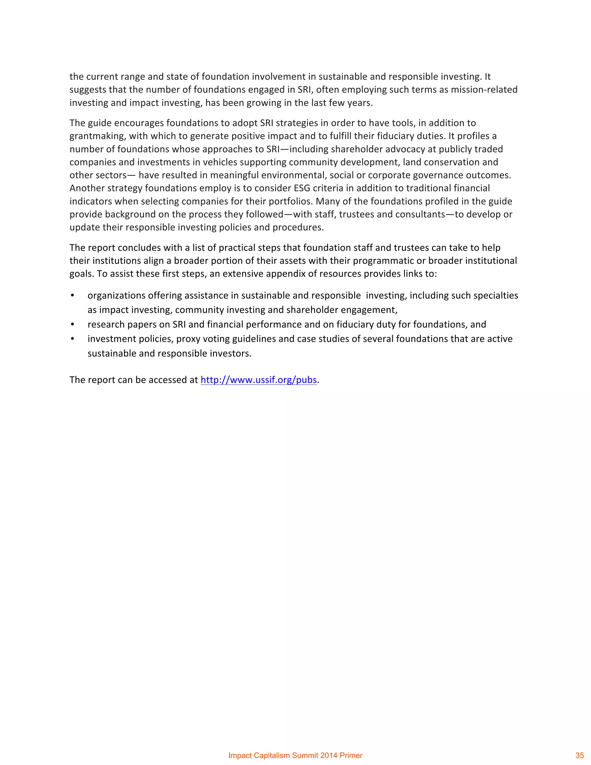 the	
  current	
  range	
  and	
  state	
  of	
  foundation	
  involvement	
  in	
  sustainable	
  and	
  responsible	
  investing.	
  It	
  
suggests	
  that	
  the	
  number	
  of	
  foundations	
  engaged	
  in	
  SRI,	
  often	
  employing	
  such	
  terms	
  as	
  mission-­‐related	
  
investing	
  and	
  impact	
  investing,	
  has	
  been	
  growing	
  in	
  the	
  last	
  few	
  years.	
  	
  
The	
  guide	
  encourages	
  foundations	
  to	
  adopt	
  SRI	
  strategies	
  in	
  order	
  to	
  have	
  tools,	
  in	
  addition	
  to	
  
grantmaking,	
  with	
  which	
  to	
  generate	
  positive	
  impact	
  and	
  to	
  fulfill	
  their	
  fiduciary	
  duties.	
  It	
  profiles	
  a	
  
number	
  of	
  foundations	
  whose	
  approaches	
  to	
  SRI—including	
  shareholder	
  advocacy	
  at	
  publicly	
  traded	
  
companies	
  and	
  investments	
  in	
  vehicles	
  supporting	
  community	
  development,	
  land	
  conservation	
  and	
  
other	
  sectors—	
  have	
  resulted	
  in	
  meaningful	
  environmental,	
  social	
  or	
  corporate	
  governance	
  outcomes.	
  
Another	
  strategy	
  foundations	
  employ	
  is	
  to	
  consider	
  ESG	
  criteria	
  in	
  addition	
  to	
  traditional	
  financial	
  
indicators	
  when	
  selecting	
  companies	
  for	
  their	
  portfolios.	
  Many	
  of	
  the	
  foundations	
  profiled	
  in	
  the	
  guide	
  
provide	
  background	
  on	
  the	
  process	
  they	
  followed—with	
  staff,	
  trustees	
  and	
  consultants—to	
  develop	
  or	
  
update	
  their	
  responsible	
  investing	
  policies	
  and	
  procedures.	
  	
  
The	
  report	
  concludes	
  with	
  a	
  list	
  of	
  practical	
  steps	
  that	
  foundation	
  staff	
  and	
  trustees	
  can	
  take	
  to	
  help	
  
their	
  institutions	
  align	
  a	
  broader	
  portion	
  of	
  their	
  assets	
  with	
  their	
  programmatic	
  or	
  broader	
  institutional	
  
goals.	
  To	
  assist	
  these	
  first	
  steps,	
  an	
  extensive	
  appendix	
  of	
  resources	
  provides	
  links	
  to:	
  
• organizations	
  offering	
  assistance	
  in	
  sustainable	
  and	
  responsible	
  	
  investing,	
  including	
  such	
  specialties	
  
as	
  impact	
  investing,	
  community	
  investing	
  and	
  shareholder	
  engagement,	
  
• research	
  papers	
  on	
  SRI	
  and	
  financial	
  performance	
  and	
  on	
  fiduciary	
  duty	
  for	
  foundations,	
  and	
  
• investment	
  policies,	
  proxy	
  voting	
  guidelines	
  and	
  case	
  studies	
  of	
  several	
  foundations	
  that	
  are	
  active	
  
sustainable	
  and	
  responsible	
  investors.	
  	
  
The	
  report	
  can	
  be	
  accessed	
  at	
  http://www.ussif.org/pubs.	
  	
  
	
  
Impact Capitalism Summit 2014 Primer 35
 