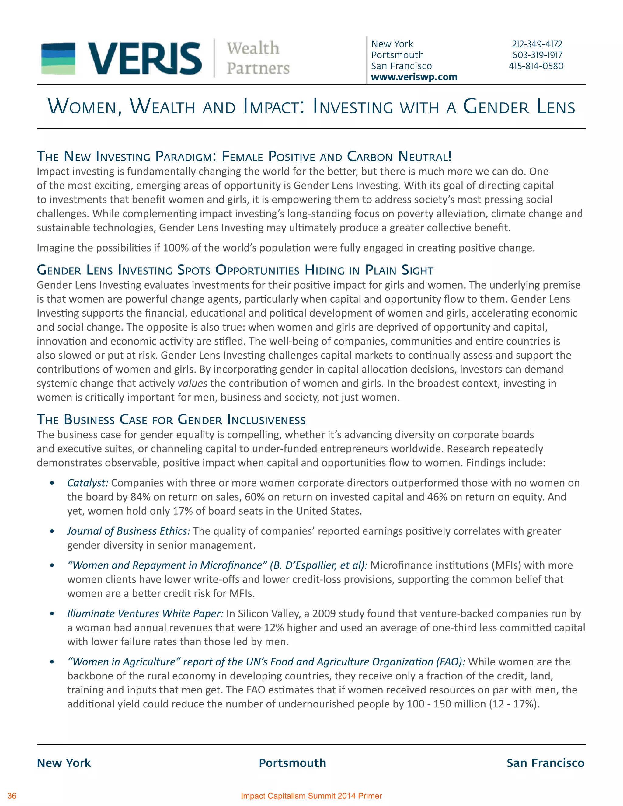 New York			 Portsmouth			 San Francisco
New York 212-349-4172
Portsmouth 603-319-1917
San Francisco 415-814-0580
www.veriswp.com
Women, Wealth and Impact: Investing with a Gender Lens
The New Investing Paradigm: Female Positive and Carbon Neutral!
Impact investing is fundamentally changing the world for the better, but there is much more we can do. One
of the most exciting, emerging areas of opportunity is Gender Lens Investing. With its goal of directing capital
to investments that benefit women and girls, it is empowering them to address society’s most pressing social
challenges. While complementing impact investing’s long-standing focus on poverty alleviation, climate change and
sustainable technologies, Gender Lens Investing may ultimately produce a greater collective benefit.
Imagine the possibilities if 100% of the world’s population were fully engaged in creating positive change.
Gender Lens Investing Spots Opportunities Hiding in Plain Sight
Gender Lens Investing evaluates investments for their positive impact for girls and women. The underlying premise
is that women are powerful change agents, particularly when capital and opportunity flow to them. Gender Lens
Investing supports the financial, educational and political development of women and girls, accelerating economic
and social change. The opposite is also true: when women and girls are deprived of opportunity and capital,
innovation and economic activity are stifled. The well-being of companies, communities and entire countries is
also slowed or put at risk. Gender Lens Investing challenges capital markets to continually assess and support the
contributions of women and girls. By incorporating gender in capital allocation decisions, investors can demand
systemic change that actively values the contribution of women and girls. In the broadest context, investing in
women is critically important for men, business and society, not just women.
The Business Case for Gender Inclusiveness
The business case for gender equality is compelling, whether it’s advancing diversity on corporate boards
and executive suites, or channeling capital to under-funded entrepreneurs worldwide. Research repeatedly
demonstrates observable, positive impact when capital and opportunities flow to women. Findings include:
•	 Catalyst: Companies with three or more women corporate directors outperformed those with no women on
the board by 84% on return on sales, 60% on return on invested capital and 46% on return on equity. And
yet, women hold only 17% of board seats in the United States.
•	 Journal of Business Ethics: The quality of companies’ reported earnings positively correlates with greater
gender diversity in senior management.
•	 “Women and Repayment in Microfinance” (B. D’Espallier, et al): Microfinance institutions (MFIs) with more
women clients have lower write-offs and lower credit-loss provisions, supporting the common belief that
women are a better credit risk for MFIs.
•	 Illuminate Ventures White Paper: In Silicon Valley, a 2009 study found that venture-backed companies run by
a woman had annual revenues that were 12% higher and used an average of one-third less committed capital
with lower failure rates than those led by men.
•	 “Women in Agriculture” report of the UN’s Food and Agriculture Organization (FAO): While women are the
backbone of the rural economy in developing countries, they receive only a fraction of the credit, land,
training and inputs that men get. The FAO estimates that if women received resources on par with men, the
additional yield could reduce the number of undernourished people by 100 - 150 million (12 - 17%).
36 Impact Capitalism Summit 2014 Primer
 