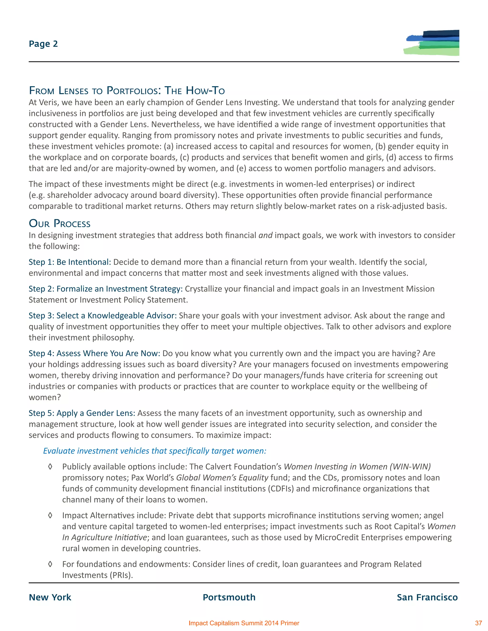 New York			 Portsmouth			 San Francisco
Page 2
From Lenses to Portfolios: The How-To
At Veris, we have been an early champion of Gender Lens Investing. We understand that tools for analyzing gender
inclusiveness in portfolios are just being developed and that few investment vehicles are currently specifically
constructed with a Gender Lens. Nevertheless, we have identified a wide range of investment opportunities that
support gender equality. Ranging from promissory notes and private investments to public securities and funds,
these investment vehicles promote: (a) increased access to capital and resources for women, (b) gender equity in
the workplace and on corporate boards, (c) products and services that benefit women and girls, (d) access to firms
that are led and/or are majority-owned by women, and (e) access to women portfolio managers and advisors.
The impact of these investments might be direct (e.g. investments in women-led enterprises) or indirect
(e.g. shareholder advocacy around board diversity). These opportunities often provide financial performance
comparable to traditional market returns. Others may return slightly below-market rates on a risk-adjusted basis.
Our Process
In designing investment strategies that address both financial and impact goals, we work with investors to consider
the following:
Step 1: Be Intentional: Decide to demand more than a financial return from your wealth. Identify the social,
environmental and impact concerns that matter most and seek investments aligned with those values.
Step 2: Formalize an Investment Strategy: Crystallize your financial and impact goals in an Investment Mission
Statement or Investment Policy Statement.
Step 3: Select a Knowledgeable Advisor: Share your goals with your investment advisor. Ask about the range and
quality of investment opportunities they offer to meet your multiple objectives. Talk to other advisors and explore
their investment philosophy.
Step 4: Assess Where You Are Now: Do you know what you currently own and the impact you are having? Are
your holdings addressing issues such as board diversity? Are your managers focused on investments empowering
women, thereby driving innovation and performance? Do your managers/funds have criteria for screening out
industries or companies with products or practices that are counter to workplace equity or the wellbeing of
women?
Step 5: Apply a Gender Lens: Assess the many facets of an investment opportunity, such as ownership and
management structure, look at how well gender issues are integrated into security selection, and consider the
services and products flowing to consumers. To maximize impact:
Evaluate investment vehicles that specifically target women:
◊	 Publicly available options include: The Calvert Foundation’s Women Investing in Women (WIN-WIN)
promissory notes; Pax World’s Global Women’s Equality fund; and the CDs, promissory notes and loan
funds of community development financial institutions (CDFIs) and microfinance organizations that
channel many of their loans to women.
◊	 Impact Alternatives include: Private debt that supports microfinance institutions serving women; angel
and venture capital targeted to women-led enterprises; impact investments such as Root Capital’s Women
In Agriculture Initiative; and loan guarantees, such as those used by MicroCredit Enterprises empowering
rural women in developing countries.
◊	 For foundations and endowments: Consider lines of credit, loan guarantees and Program Related
Investments (PRIs).
Impact Capitalism Summit 2014 Primer 37
 