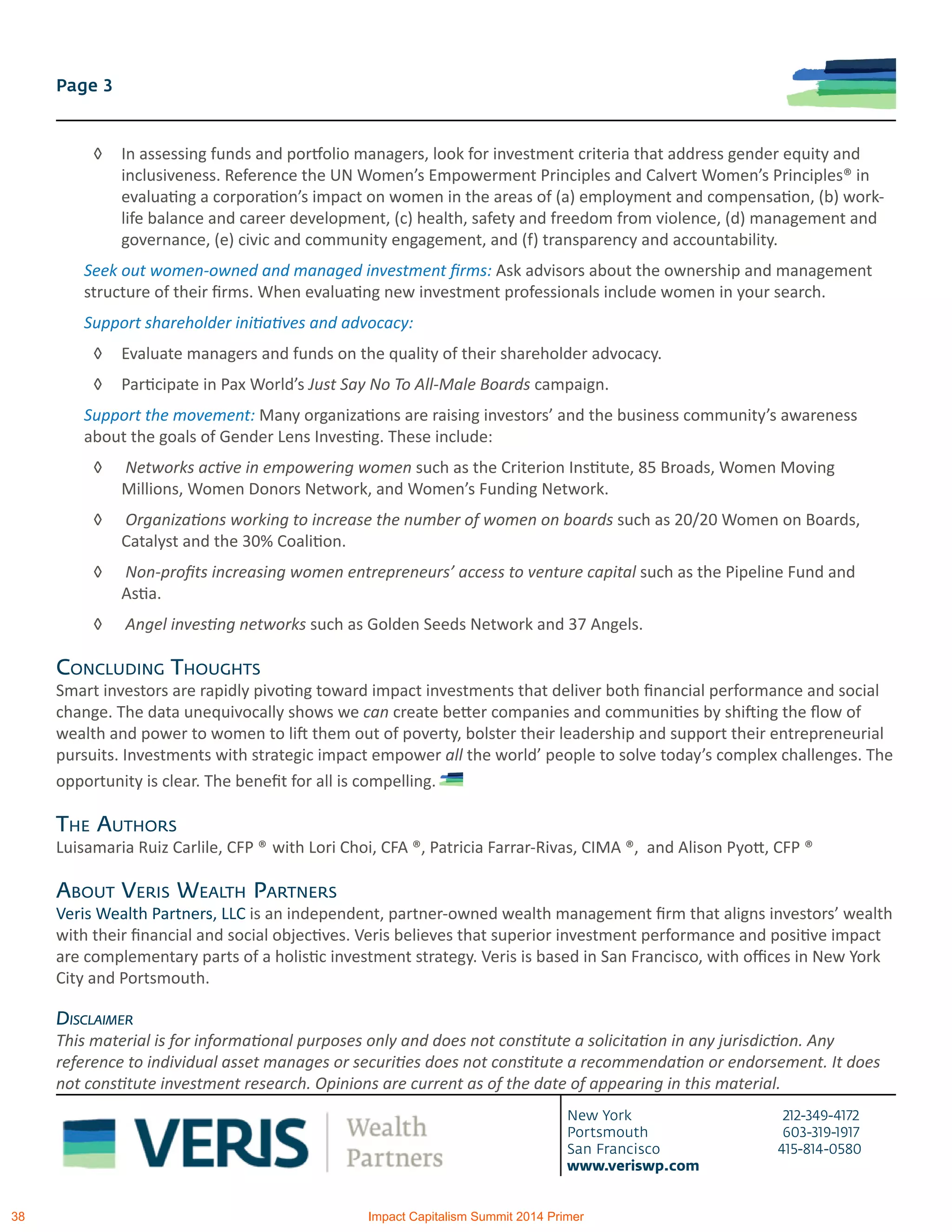 New York 212-349-4172
Portsmouth 603-319-1917
San Francisco 415-814-0580
www.veriswp.com
Page 3
◊	 In assessing funds and portfolio managers, look for investment criteria that address gender equity and
inclusiveness. Reference the UN Women’s Empowerment Principles and Calvert Women’s Principles® in
evaluating a corporation’s impact on women in the areas of (a) employment and compensation, (b) work-
life balance and career development, (c) health, safety and freedom from violence, (d) management and
governance, (e) civic and community engagement, and (f) transparency and accountability.
Seek out women-owned and managed investment firms: Ask advisors about the ownership and management
structure of their firms. When evaluating new investment professionals include women in your search.
Support shareholder initiatives and advocacy:
◊	 Evaluate managers and funds on the quality of their shareholder advocacy.
◊	 Participate in Pax World’s Just Say No To All-Male Boards campaign.
Support the movement: Many organizations are raising investors’ and the business community’s awareness
about the goals of Gender Lens Investing. These include:
◊	 Networks active in empowering women such as the Criterion Institute, 85 Broads, Women Moving
Millions, Women Donors Network, and Women’s Funding Network.
◊	 Organizations working to increase the number of women on boards such as 20/20 Women on Boards,
Catalyst and the 30% Coalition.
◊	 Non-profits increasing women entrepreneurs’ access to venture capital such as the Pipeline Fund and
Astia.
◊	 Angel investing networks such as Golden Seeds Network and 37 Angels.
Concluding Thoughts
Smart investors are rapidly pivoting toward impact investments that deliver both financial performance and social
change. The data unequivocally shows we can create better companies and communities by shifting the flow of
wealth and power to women to lift them out of poverty, bolster their leadership and support their entrepreneurial
pursuits. Investments with strategic impact empower all the world’ people to solve today’s complex challenges. The
opportunity is clear. The benefit for all is compelling.
The Authors
Luisamaria Ruiz Carlile, CFP ® with Lori Choi, CFA ®, Patricia Farrar-Rivas, CIMA ®, and Alison Pyott, CFP ®
About Veris Wealth Partners
Veris Wealth Partners, LLC is an independent, partner-owned wealth management firm that aligns investors’ wealth
with their financial and social objectives. Veris believes that superior investment performance and positive impact
are complementary parts of a holistic investment strategy. Veris is based in San Francisco, with offices in New York
City and Portsmouth.
Disclaimer
This material is for informational purposes only and does not constitute a solicitation in any jurisdiction. Any
reference to individual asset manages or securities does not constitute a recommendation or endorsement. It does
not constitute investment research. Opinions are current as of the date of appearing in this material.
38 Impact Capitalism Summit 2014 Primer
 