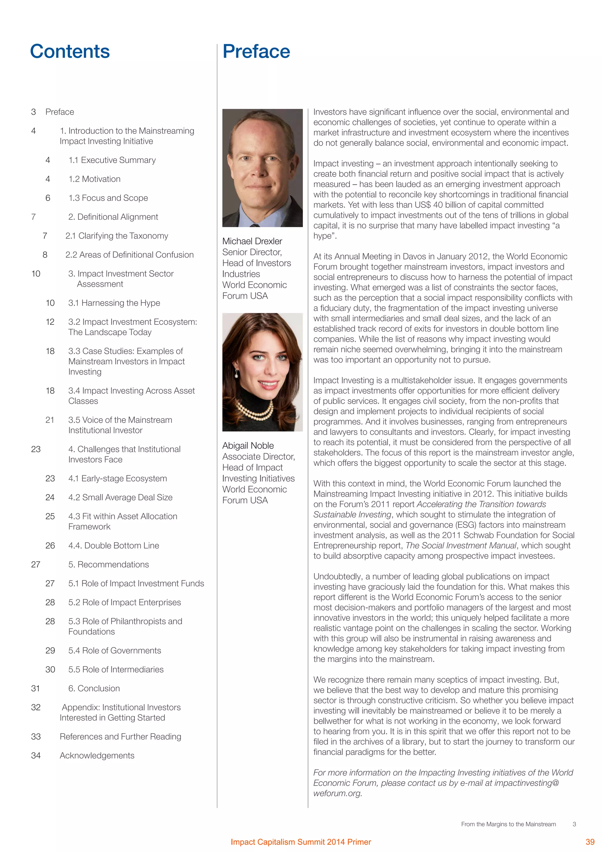 3From the Margins to the Mainstream
Contents Preface
3	Preface
4 	 1. Introduction to the Mainstreaming
Impact Investing Initiative
4		 1.1 Executive Summary
4	 1.2 Motivation
6	 1.3 Focus and Scope
7	 2. Definitional Alignment
7	 2.1 Clarifying the Taxonomy
8	 2.2 Areas of Definitional Confusion
10	 3. Impact Investment Sector
Assessment
10	 3.1 Harnessing the Hype
12	 3.2 Impact Investment Ecosystem:
The Landscape Today
18	 3.3 Case Studies: Examples of
Mainstream Investors in Impact
Investing
18	 3.4 Impact Investing Across Asset
Classes
21	 3.5 Voice of the Mainstream
Institutional Investor
23	 4. Challenges that Institutional
Investors Face
23	 4.1 Early-stage Ecosystem
24	 4.2 Small Average Deal Size
25	 4.3 Fit within Asset Allocation
Framework
26	 4.4. Double Bottom Line
27	 5. Recommendations
27	 5.1 Role of Impact Investment Funds
28	 5.2 Role of Impact Enterprises
28	 5.3 Role of Philanthropists and
Foundations
29	 5.4 Role of Governments
30	 5.5 Role of Intermediaries
31	 6. Conclusion
32	 Appendix: Institutional Investors
Interested in Getting Started
33	 References and Further Reading
34	Acknowledgements
Investors have significant influence over the social, environmental and
economic challenges of societies, yet continue to operate within a
market infrastructure and investment ecosystem where the incentives
do not generally balance social, environmental and economic impact.
Impact investing – an investment approach intentionally seeking to
create both financial return and positive social impact that is actively
measured – has been lauded as an emerging investment approach
with the potential to reconcile key shortcomings in traditional financial
markets. Yet with less than US$ 40 billion of capital committed
cumulatively to impact investments out of the tens of trillions in global
capital, it is no surprise that many have labelled impact investing “a
hype”.
At its Annual Meeting in Davos in January 2012, the World Economic
Forum brought together mainstream investors, impact investors and
social entrepreneurs to discuss how to harness the potential of impact
investing. What emerged was a list of constraints the sector faces,
such as the perception that a social impact responsibility conflicts with
a fiduciary duty, the fragmentation of the impact investing universe
with small intermediaries and small deal sizes, and the lack of an
established track record of exits for investors in double bottom line
companies. While the list of reasons why impact investing would
remain niche seemed overwhelming, bringing it into the mainstream
was too important an opportunity not to pursue.
Impact Investing is a multistakeholder issue. It engages governments
as impact investments offer opportunities for more efficient delivery
of public services. It engages civil society, from the non-profits that
design and implement projects to individual recipients of social
programmes. And it involves businesses, ranging from entrepreneurs
and lawyers to consultants and investors. Clearly, for impact investing
to reach its potential, it must be considered from the perspective of all
stakeholders. The focus of this report is the mainstream investor angle,
which offers the biggest opportunity to scale the sector at this stage.
With this context in mind, the World Economic Forum launched the
Mainstreaming Impact Investing initiative in 2012. This initiative builds
on the Forum’s 2011 report Accelerating the Transition towards
Sustainable Investing, which sought to stimulate the integration of
environmental, social and governance (ESG) factors into mainstream
investment analysis, as well as the 2011 Schwab Foundation for Social
Entrepreneurship report, The Social Investment Manual, which sought
to build absorptive capacity among prospective impact investees.
Undoubtedly, a number of leading global publications on impact
investing have graciously laid the foundation for this. What makes this
report different is the World Economic Forum’s access to the senior
most decision-makers and portfolio managers of the largest and most
innovative investors in the world; this uniquely helped facilitate a more
realistic vantage point on the challenges in scaling the sector. Working
with this group will also be instrumental in raising awareness and
knowledge among key stakeholders for taking impact investing from
the margins into the mainstream.
We recognize there remain many sceptics of impact investing. But,
we believe that the best way to develop and mature this promising
sector is through constructive criticism. So whether you believe impact
investing will inevitably be mainstreamed or believe it to be merely a
bellwether for what is not working in the economy, we look forward
to hearing from you. It is in this spirit that we offer this report not to be
filed in the archives of a library, but to start the journey to transform our
financial paradigms for the better.
For more information on the Impacting Investing initiatives of the World
Economic Forum, please contact us by e-mail at impactinvesting@
weforum.org.
Michael Drexler
Senior Director,
Head of Investors
Industries
World Economic
Forum USA
Abigail Noble
Associate Director,
Head of Impact
Investing Initiatives
World Economic
Forum USA
Impact Capitalism Summit 2014 Primer 39
The World Economic Forum is an independent international organization
committed to improving the state of the world by engaging business, political,
academic and other leaders of society to shape global, regional and industry
agendas. Incorporated as a not-for-profit foundation in 1971 and
headquartered in Geneva, Switzerland, the Forum is tied to no political,
partisan or national interests.
 