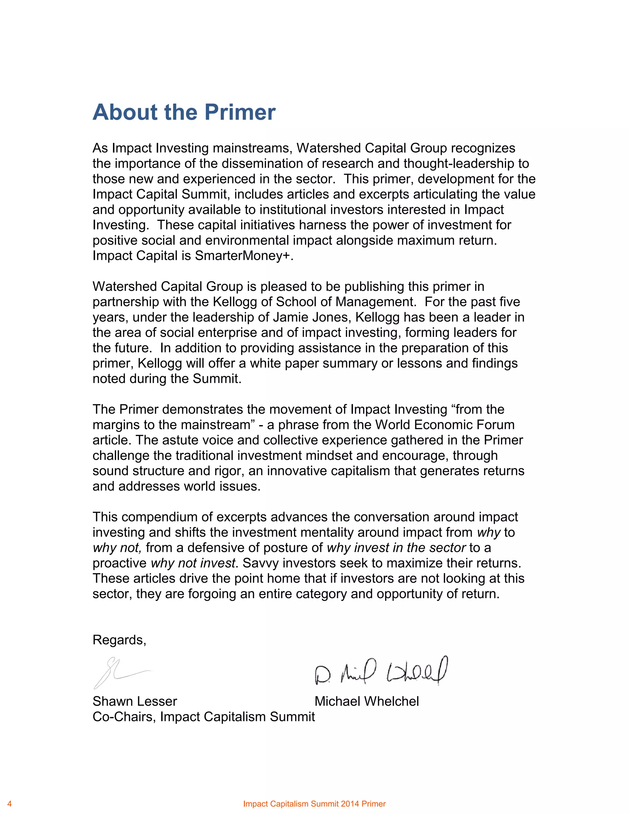 About the Primer
As Impact Investing mainstreams, Watershed Capital Group recognizes
the importance of the dissemination of research and thought-leadership to
those new and experienced in the sector. This primer, development for the
Impact Capital Summit, includes articles and excerpts articulating the value
and opportunity available to institutional investors interested in Impact
Investing. These capital initiatives harness the power of investment for
positive social and environmental impact alongside maximum return.
Impact Capital is SmarterMoney+.
Watershed Capital Group is pleased to be publishing this primer in
partnership with the Kellogg of School of Management. For the past five
years, under the leadership of Jamie Jones, Kellogg has been a leader in
the area of social enterprise and of impact investing, forming leaders for
the future. In addition to providing assistance in the preparation of this
primer, Kellogg will offer a white paper summary or lessons and findings
noted during the Summit.
The Primer demonstrates the movement of Impact Investing “from the
margins to the mainstream” - a phrase from the World Economic Forum
article. The astute voice and collective experience gathered in the Primer
challenge the traditional investment mindset and encourage, through
sound structure and rigor, an innovative capitalism that generates returns
and addresses world issues.
This compendium of excerpts advances the conversation around impact
investing and shifts the investment mentality around impact from why to
why not, from a defensive of posture of why invest in the sector to a
proactive why not invest. Savvy investors seek to maximize their returns.
These articles drive the point home that if investors are not looking at this
sector, they are forgoing an entire category and opportunity of return.
Regards,
Shawn Lesser Michael Whelchel
Co-Chairs, Impact Capitalism Summit
4 Impact Capitalism Summit 2014 Primer
 