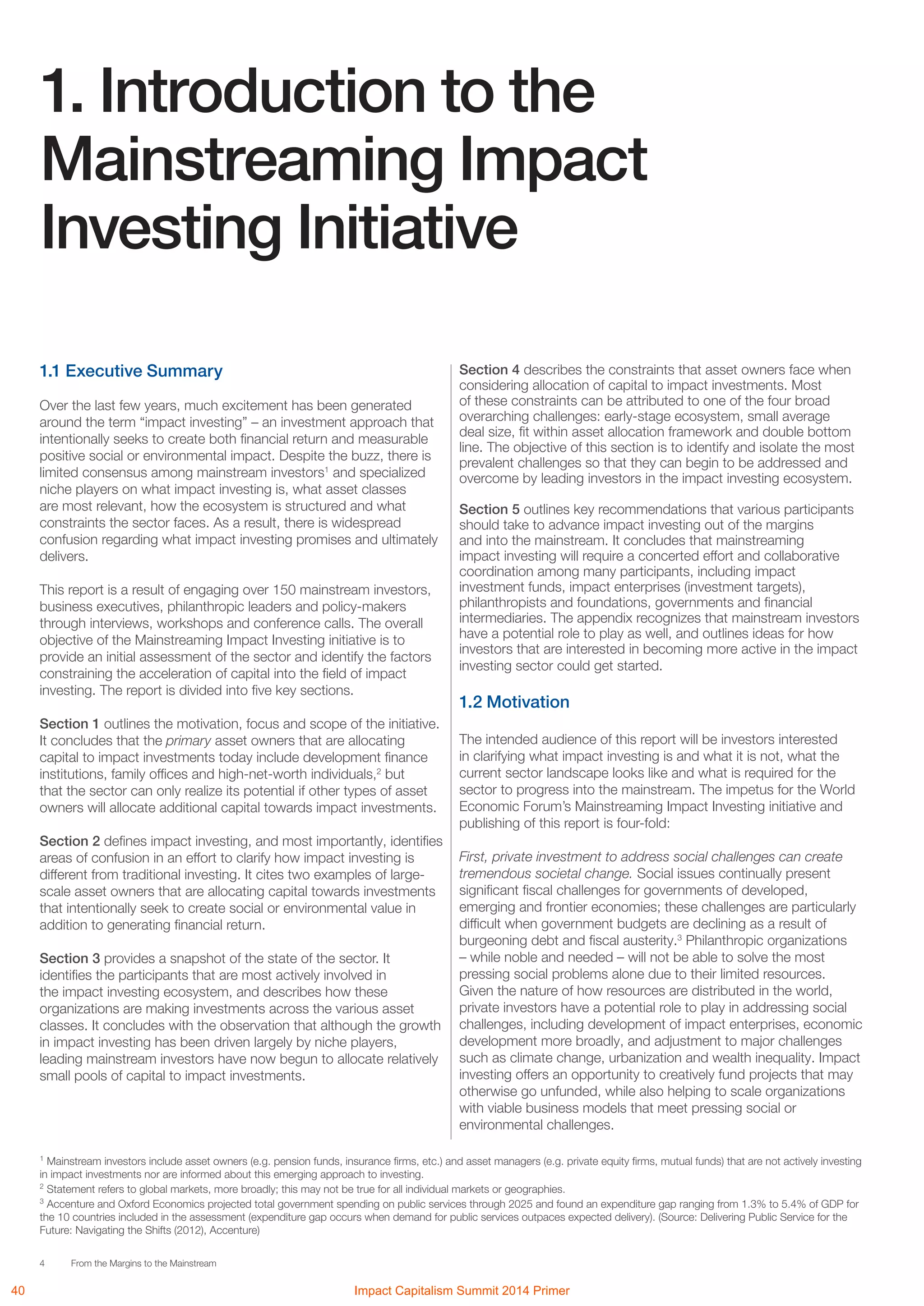 4 From the Margins to the Mainstream
1.1 Executive Summary
Over the last few years, much excitement has been generated
around the term “impact investing” – an investment approach that
intentionally seeks to create both financial return and measurable
positive social or environmental impact. Despite the buzz, there is
limited consensus among mainstream investors1
and specialized
niche players on what impact investing is, what asset classes
are most relevant, how the ecosystem is structured and what
constraints the sector faces. As a result, there is widespread
confusion regarding what impact investing promises and ultimately
delivers.
This report is a result of engaging over 150 mainstream investors,
business executives, philanthropic leaders and policy-makers
through interviews, workshops and conference calls. The overall
objective of the Mainstreaming Impact Investing initiative is to
provide an initial assessment of the sector and identify the factors
constraining the acceleration of capital into the field of impact
investing. The report is divided into five key sections.
Section 1 outlines the motivation, focus and scope of the initiative.
It concludes that the primary asset owners that are allocating
capital to impact investments today include development finance
institutions, family offices and high-net-worth individuals,2
but
that the sector can only realize its potential if other types of asset
owners will allocate additional capital towards impact investments.
Section 2 defines impact investing, and most importantly, identifies
areas of confusion in an effort to clarify how impact investing is
different from traditional investing. It cites two examples of large-
scale asset owners that are allocating capital towards investments
that intentionally seek to create social or environmental value in
addition to generating financial return.
Section 3 provides a snapshot of the state of the sector. It
identifies the participants that are most actively involved in
the impact investing ecosystem, and describes how these
organizations are making investments across the various asset
classes. It concludes with the observation that although the growth
in impact investing has been driven largely by niche players,
leading mainstream investors have now begun to allocate relatively
small pools of capital to impact investments.
1. Introduction to the
Mainstreaming Impact
Investing Initiative
Section 4 describes the constraints that asset owners face when
considering allocation of capital to impact investments. Most
of these constraints can be attributed to one of the four broad
overarching challenges: early-stage ecosystem, small average
deal size, fit within asset allocation framework and double bottom
line. The objective of this section is to identify and isolate the most
prevalent challenges so that they can begin to be addressed and
overcome by leading investors in the impact investing ecosystem.
Section 5 outlines key recommendations that various participants
should take to advance impact investing out of the margins
and into the mainstream. It concludes that mainstreaming
impact investing will require a concerted effort and collaborative
coordination among many participants, including impact
investment funds, impact enterprises (investment targets),
philanthropists and foundations, governments and financial
intermediaries. The appendix recognizes that mainstream investors
have a potential role to play as well, and outlines ideas for how
investors that are interested in becoming more active in the impact
investing sector could get started.
1.2 Motivation
The intended audience of this report will be investors interested
in clarifying what impact investing is and what it is not, what the
current sector landscape looks like and what is required for the
sector to progress into the mainstream. The impetus for the World
Economic Forum’s Mainstreaming Impact Investing initiative and
publishing of this report is four-fold:
First, private investment to address social challenges can create
tremendous societal change. Social issues continually present
significant fiscal challenges for governments of developed,
emerging and frontier economies; these challenges are particularly
difficult when government budgets are declining as a result of
burgeoning debt and fiscal austerity.3
Philanthropic organizations
– while noble and needed – will not be able to solve the most
pressing social problems alone due to their limited resources.
Given the nature of how resources are distributed in the world,
private investors have a potential role to play in addressing social
challenges, including development of impact enterprises, economic
development more broadly, and adjustment to major challenges
such as climate change, urbanization and wealth inequality. Impact
investing offers an opportunity to creatively fund projects that may
otherwise go unfunded, while also helping to scale organizations
with viable business models that meet pressing social or
environmental challenges.
1
Mainstream investors include asset owners (e.g. pension funds, insurance firms, etc.) and asset managers (e.g. private equity firms, mutual funds) that are not actively investing
in impact investments nor are informed about this emerging approach to investing.
2
Statement refers to global markets, more broadly; this may not be true for all individual markets or geographies.
3
Accenture and Oxford Economics projected total government spending on public services through 2025 and found an expenditure gap ranging from 1.3% to 5.4% of GDP for
the 10 countries included in the assessment (expenditure gap occurs when demand for public services outpaces expected delivery). (Source: Delivering Public Service for the
Future: Navigating the Shifts (2012), Accenture)
40 Impact Capitalism Summit 2014 Primer
 