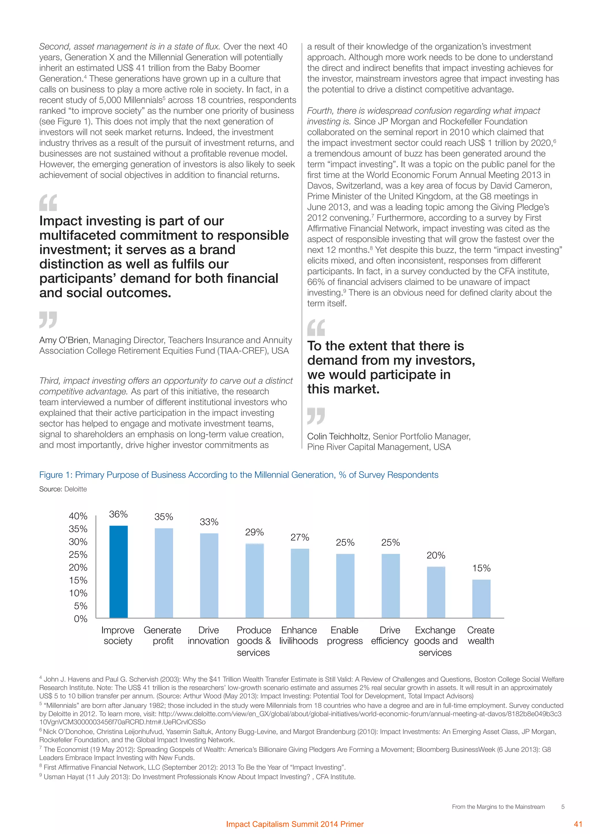 5From the Margins to the Mainstream
To the extent that there is
demand from my investors,
we would participate in
this market.
Colin Teichholtz, Senior Portfolio Manager,
Pine River Capital Management, USA
Impact investing is part of our
multifaceted commitment to responsible
investment; it serves as a brand
distinction as well as fulfils our
participants’ demand for both financial
and social outcomes.
Amy O’Brien, Managing Director, Teachers Insurance and Annuity
Association College Retirement Equities Fund (TIAA-CREF), USA
4
John J. Havens and Paul G. Schervish (2003): Why the $41 Trillion Wealth Transfer Estimate is Still Valid: A Review of Challenges and Questions, Boston College Social Welfare
Research Institute. Note: The US$ 41 trillion is the researchers’ low-growth scenario estimate and assumes 2% real secular growth in assets. It will result in an approximately
US$ 5 to 10 billion transfer per annum. (Source: Arthur Wood (May 2013): Impact Investing: Potential Tool for Development, Total Impact Advisors)
5
“Millennials” are born after January 1982; those included in the study were Millennials from 18 countries who have a degree and are in full-time employment. Survey conducted
by Deloitte in 2012. To learn more, visit: http://www.deloitte.com/view/en_GX/global/about/global-initiatives/world-economic-forum/annual-meeting-at-davos/8182b8e049b3c3
10VgnVCM3000003456f70aRCRD.htm#.UeRCrvlOSSo
6
Nick O’Donohoe, Christina Leijonhufvud, Yasemin Saltuk, Antony Bugg-Levine, and Margot Brandenburg (2010): Impact Investments: An Emerging Asset Class, JP Morgan,
Rockefeller Foundation, and the Global Impact Investing Network.
7
The Economist (19 May 2012): Spreading Gospels of Wealth: America’s Billionaire Giving Pledgers Are Forming a Movement; Bloomberg BusinessWeek (6 June 2013): G8
Leaders Embrace Impact Investing with New Funds.
8
First Affirmative Financial Network, LLC (September 2012): 2013 To Be the Year of “Impact Investing”.
9
Usman Hayat (11 July 2013): Do Investment Professionals Know About Impact Investing? , CFA Institute.
Second, asset management is in a state of flux. Over the next 40
years, Generation X and the Millennial Generation will potentially
inherit an estimated US$ 41 trillion from the Baby Boomer
Generation.4
These generations have grown up in a culture that
calls on business to play a more active role in society. In fact, in a
recent study of 5,000 Millennials5
across 18 countries, respondents
ranked “to improve society” as the number one priority of business
(see Figure 1). This does not imply that the next generation of
investors will not seek market returns. Indeed, the investment
industry thrives as a result of the pursuit of investment returns, and
businesses are not sustained without a profitable revenue model.
However, the emerging generation of investors is also likely to seek
achievement of social objectives in addition to financial returns.
Figure 1: Primary Purpose of Business According to the Millennial Generation, % of Survey Respondents
Source: Deloitte
36% 35%
33%
29%
27%
25% 25%
20%
15%
0%
5%
10%
15%
20%
25%
30%
35%
40%
Improve
society
Generate
profit
Drive
innovation
Produce
goods &
services
Enhance
livilihoods
Enable
progress
Drive
efficiency
Exchange
goods and
services
Create
wealth
a result of their knowledge of the organization’s investment
approach. Although more work needs to be done to understand
the direct and indirect benefits that impact investing achieves for
the investor, mainstream investors agree that impact investing has
the potential to drive a distinct competitive advantage.
Fourth, there is widespread confusion regarding what impact
investing is. Since JP Morgan and Rockefeller Foundation
collaborated on the seminal report in 2010 which claimed that
the impact investment sector could reach US$ 1 trillion by 2020,6
a tremendous amount of buzz has been generated around the
term “impact investing”. It was a topic on the public panel for the
first time at the World Economic Forum Annual Meeting 2013 in
Davos, Switzerland, was a key area of focus by David Cameron,
Prime Minister of the United Kingdom, at the G8 meetings in
June 2013, and was a leading topic among the Giving Pledge’s
2012 convening.7
Furthermore, according to a survey by First
Affirmative Financial Network, impact investing was cited as the
aspect of responsible investing that will grow the fastest over the
next 12 months.8
Yet despite this buzz, the term “impact investing”
elicits mixed, and often inconsistent, responses from different
participants. In fact, in a survey conducted by the CFA institute,
66% of financial advisers claimed to be unaware of impact
investing.9
There is an obvious need for defined clarity about the
term itself.
Third, impact investing offers an opportunity to carve out a distinct
competitive advantage. As part of this initiative, the research
team interviewed a number of different institutional investors who
explained that their active participation in the impact investing
sector has helped to engage and motivate investment teams,
signal to shareholders an emphasis on long-term value creation,
and most importantly, drive higher investor commitments as
Impact Capitalism Summit 2014 Primer 41
 