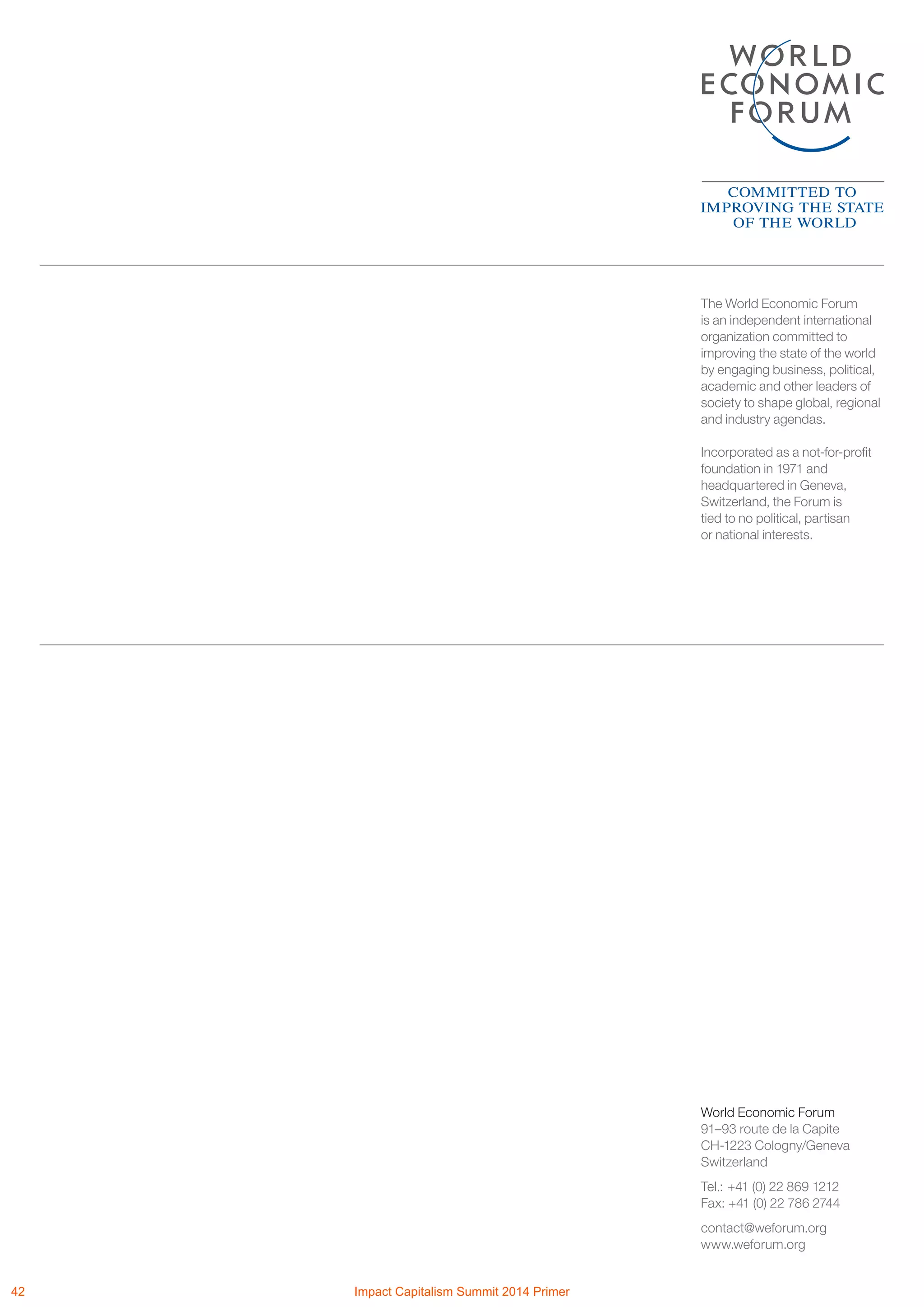 The World Economic Forum
is an independent international
organization committed to
improving the state of the world
by engaging business, political,
academic and other leaders of
society to shape global, regional
and industry agendas.
Incorporated as a not-for-profit
foundation in 1971 and
headquartered in Geneva,
Switzerland, the Forum is
tied to no political, partisan
or national interests.
World Economic Forum
91–93 route de la Capite
CH-1223 Cologny/Geneva
Switzerland
Tel.: 	+41 (0) 22 869 1212
Fax: +41 (0) 22 786 2744
contact@weforum.org
www.weforum.org
42 Impact Capitalism Summit 2014 Primer
 