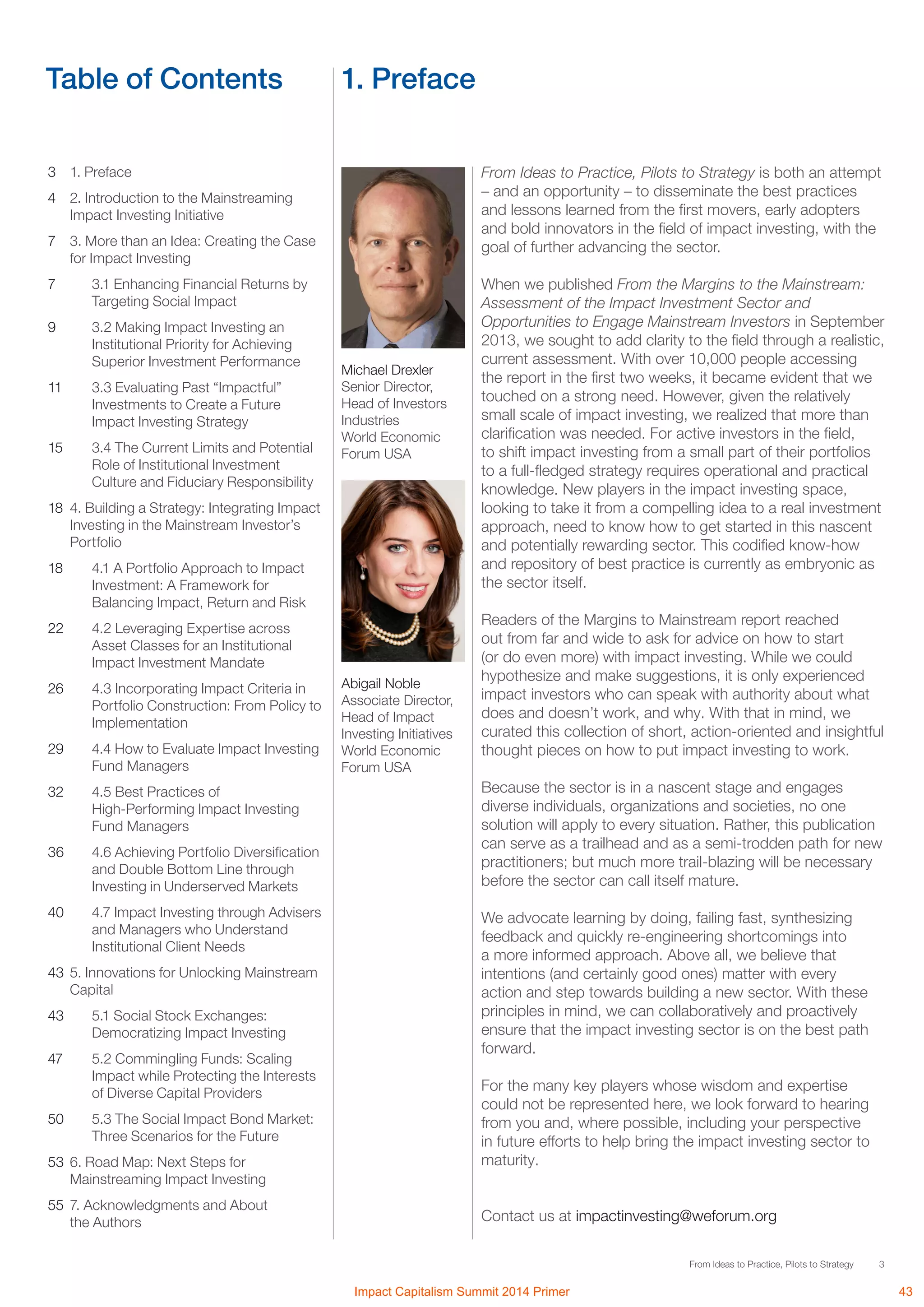 3From Ideas to Practice, Pilots to Strategy
Table of Contents 1. Preface
3	 1. Preface
4	 2. Introduction to the Mainstreaming
Impact Investing Initiative
7	 3. More than an Idea: Creating the Case
for Impact Investing
7		 3.1 Enhancing Financial Returns by 	
	 Targeting Social Impact
9		 3.2 Making Impact Investing an
	 Institutional Priority for Achieving 	
	 Superior Investment Performance
11		 3.3 Evaluating Past “Impactful” 	
	 Investments to Create a Future 	
	 Impact Investing Strategy
15 	 3.4 The Current Limits and Potential 	
	 Role of Institutional Investment 	
	 Culture and Fiduciary Responsibility
18	 4. Building a Strategy: Integrating Impact
Investing in the Mainstream Investor’s
Portfolio
18		 4.1 A Portfolio Approach to Impact 	
	 Investment: A Framework for 	
	 Balancing Impact, Return and Risk
22		 4.2 Leveraging Expertise across 	
	 Asset Classes for an Institutional 	
	 Impact Investment Mandate
26		 4.3 Incorporating Impact Criteria in 	
	 Portfolio Construction: From Policy to 	
	Implementation
29		 4.4 How to Evaluate Impact Investing 	
	 Fund Managers
32 		 4.5 Best Practices of
	 High-Performing Impact Investing 	
	 Fund Managers
36		 4.6 Achieving Portfolio Diversification 	
	 and Double Bottom Line through 	
	 Investing in Underserved Markets
40		 4.7 Impact Investing through Advisers 	
	 and Managers who Understand 	
	 Institutional Client Needs
43	 5. Innovations for Unlocking Mainstream
Capital
43		 5.1 Social Stock Exchanges: 		
	 Democratizing Impact Investing
47		 5.2 Commingling Funds: Scaling 	
	 Impact while Protecting the Interests 	
	 of Diverse Capital Providers
50		 5.3 The Social Impact Bond Market: 	
	 Three Scenarios for the Future
53	 6. Road Map: Next Steps for
Mainstreaming Impact Investing
55	 7. Acknowledgments and About
the Authors
From Ideas to Practice, Pilots to Strategy is both an attempt
– and an opportunity – to disseminate the best practices
and lessons learned from the first movers, early adopters
and bold innovators in the field of impact investing, with the
goal of further advancing the sector.
When we published From the Margins to the Mainstream:
Assessment of the Impact Investment Sector and
Opportunities to Engage Mainstream Investors in September
2013, we sought to add clarity to the field through a realistic,
current assessment. With over 10,000 people accessing
the report in the first two weeks, it became evident that we
touched on a strong need. However, given the relatively
small scale of impact investing, we realized that more than
clarification was needed. For active investors in the field,
to shift impact investing from a small part of their portfolios
to a full-fledged strategy requires operational and practical
knowledge. New players in the impact investing space,
looking to take it from a compelling idea to a real investment
approach, need to know how to get started in this nascent
and potentially rewarding sector. This codified know-how
and repository of best practice is currently as embryonic as
the sector itself.
Readers of the Margins to Mainstream report reached
out from far and wide to ask for advice on how to start
(or do even more) with impact investing. While we could
hypothesize and make suggestions, it is only experienced
impact investors who can speak with authority about what
does and doesn’t work, and why. With that in mind, we
curated this collection of short, action-oriented and insightful
thought pieces on how to put impact investing to work.
Because the sector is in a nascent stage and engages
diverse individuals, organizations and societies, no one
solution will apply to every situation. Rather, this publication
can serve as a trailhead and as a semi-trodden path for new
practitioners; but much more trail-blazing will be necessary
before the sector can call itself mature.
We advocate learning by doing, failing fast, synthesizing
feedback and quickly re-engineering shortcomings into
a more informed approach. Above all, we believe that
intentions (and certainly good ones) matter with every
action and step towards building a new sector. With these
principles in mind, we can collaboratively and proactively
ensure that the impact investing sector is on the best path
forward.
For the many key players whose wisdom and expertise
could not be represented here, we look forward to hearing
from you and, where possible, including your perspective
in future efforts to help bring the impact investing sector to
maturity.
Contact us at impactinvesting@weforum.org
Michael Drexler
Senior Director,
Head of Investors
Industries
World Economic
Forum USA
Abigail Noble
Associate Director,
Head of Impact
Investing Initiatives
World Economic
Forum USA
Impact Capitalism Summit 2014 Primer 43
 